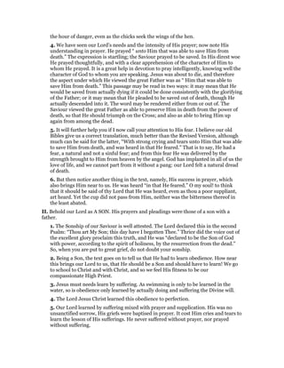 the hour of danger, even as the chicks seek the wings of the hen.
4. We have seen our Lord’s needs and the intensity of His prayer; now note His
understanding in prayer. He prayed “ unto Him that was able to save Him from
death.” The expression is startling; the Saviour prayed to be saved. In His direst woe
He prayed thoughtfully, and with a clear apprehension of the character of Him to
whom He prayed. It is a great help in devotion to pray intelligently, knowing well the
character of God to whom you are speaking. Jesus was about to die, and therefore
the aspect under which He viewed the great Father was as “ Him that was able to
save Him from death.” This passage may be read in two ways: it may mean that He
would be saved from actually dying if it could be done consistently with the glorifying
of the Father; or it may mean that He pleaded to be saved out of death, though He
actually descended into it. The word may be rendered either from or out of. The
Saviour viewed the great Father as able to preserve Him in death from the power of
death, so that He should triumph on the Cross; and also as able to bring Him up
again from among the dead.
5. It will further help you if I now call your attention to His fear. I believe our old
Bibles give us a correct translation, much better than the Revised Version, although
much can be said for the latter, “With strong crying and tears unto Him that was able
to save Him from death, and was heard in that He feared.” That is to say, He had a
fear, a natural and not a sinful fear; and from this fear He was delivered by the
strength brought to Him from heaven by the angel. God has implanted in all of us the
love of life, and we cannot part from it without a pang: our Lord felt a natural dread
of death.
6. But then notice another thing in the text, namely, His success in prayer, which
also brings Him near to us. He was heard “in that He feared.” O my soul! to think
that it should be said of thy Lord that He was heard, even as thou a poor suppliant,
art heard. Yet the cup did not pass from Him, neither was the bitterness thereof in
the least abated.
II. Behold our Lord as A SON. His prayers and pleadings were those of a son with a
father.
1. The Sonship of our Saviour is well attested. The Lord declared this in the second
Psalm: “Thou art My Son; this day have I begotten Thee.” Thrice did the voice out of
the excellent glory proclaim this truth, and He was “declared to be the Son of God
with power, according to the spirit of holiness, by the resurrection from the dead.”
So, when you are put to great grief, do not doubt your sonship.
2. Being a Son, the text goes on to tell us that He had to learn obedience. How near
this brings our Lord to us, that He should be a Son and should have to learn! We go
to school to Christ and with Christ, and so we feel His fitness to be our
compassionate High Priest.
3. Jesus must needs learn by suffering. As swimming is only to be learned in the
water, so is obedience only learned by actually doing and suffering the Divine will.
4. The Lord Jesus Christ learned this obedience to perfection.
5. Our Lord learned by suffering mixed with prayer and supplication. His was no
unsanctified sorrow, His griefs were baptised in prayer. It cost Him cries and tears to
learn the lesson of His sufferings. He never suffered without prayer, nor prayed
without suffering.
 
