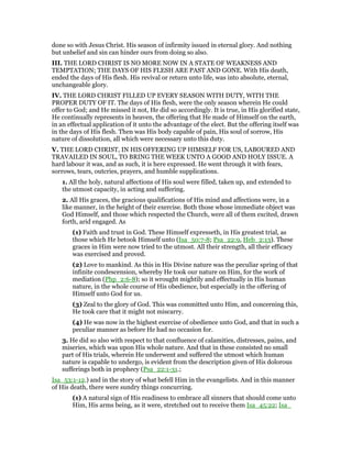 done so with Jesus Christ. His season of infirmity issued in eternal glory. And nothing
but unbelief and sin can hinder ours from doing so also.
III. THE LORD CHRIST IS NO MORE NOW IN A STATE OF WEAKNESS AND
TEMPTATION; THE DAYS OF HIS FLESH ARE PAST AND GONE. With His death,
ended the days of His flesh. His revival or return unto life, was into absolute, eternal,
unchangeable glory.
IV. THE LORD CHRIST FILLED UP EVERY SEASON WITH DUTY, WITH THE
PROPER DUTY OF IT. The days of His flesh, were the only season wherein He could
offer to God; and He missed it not, He did so accordingly. It is true, in His glorified state,
He continually represents in heaven, the offering that He made of Himself on the earth,
in an effectual application of it unto the advantage of the elect. But the offering itself was
in the days of His flesh. Then was His body capable of pain, His soul of sorrow, His
nature of dissolution, all which were necessary unto this duty.
V. THE LORD CHRIST, IN HIS OFFERING UP HIMSELF FOR US, LABOURED AND
TRAVAILED IN SOUL, TO BRING THE WEEK UNTO A GOOD AND HOLY ISSUE. A
hard labour it was, and as such, it is here expressed. He went through it with fears,
sorrows, tears, outcries, prayers, and humble supplications.
1. All the holy, natural affections of His soul were filled, taken up, and extended to
the utmost capacity, in acting and suffering.
2. All His graces, the gracious qualifications of His mind and affections were, in a
like manner, in the height of their exercise. Both those whose immediate object was
God Himself, and those which respected the Church, were all of them excited, drawn
forth, arid engaged. As
(1) Faith and trust in God. These Himself expresseth, in His greatest trial, as
those which He betook Himself unto (Isa_50:7-8; Psa_22:9, Heb_2:13). These
graces in Him were now tried to the utmost. All their strength, all their efficacy
was exercised and proved.
(2) Love to mankind. As this in His Divine nature was the peculiar spring of that
infinite condescension, whereby He took our nature on Him, for the work of
mediation (Php_2:6-8); so it wrought mightily and effectually in His human
nature, in the whole course of His obedience, but especially in the offering of
Himself unto God for us.
(3) Zeal to the glory of God. This was committed unto Him, and concerning this,
He took care that it might not miscarry.
(4) He was now in the highest exercise of obedience unto God, and that in such a
peculiar manner as before He had no occasion for.
3. He did so also with respect to that confluence of calamities, distresses, pains, and
miseries, which was upon His whole nature. And that in these consisted no small
part of His trials, wherein He underwent and suffered the utmost which human
nature is capable to undergo, is evident from the description given of His dolorous
sufferings both in prophecy (Psa_22:1-31.;
Isa_53:1-12.) and in the story of what befell Him in the evangelists. And in this manner
of His death, there were sundry things concurring.
(1) A natural sign of His readiness to embrace all sinners that should come unto
Him, His arms being, as it were, stretched out to receive them Isa_45:22; Isa_
 