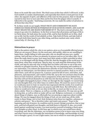 them we be made like unto Christ. The third cause at this time which I will touch, is this:
God sendeth us sundry chastisements, and especially that which is most grievous of all
other, the anguish of spirit, and affliction of the soul; for this purpose, that we should be
warned in time how to turn unto Him and be free from the plague when it cometh. It
followeth in the apostle: “And being consecrate, He was made the author of salvation to
all them that obey Him.”
V. In these words we are taught, WHAT FRUIT AND COMMODITY WE HAVE
THROUGH THESE BITTER SUFFERINGS OF OUR SAVIOUR CHRIST, AND ALSO BY
WHAT MEANS WE ARE MADE PARTAKERS OF IT. The fruit is eternal salvation, the
means to go unto it is obedience. In the first we learn that all promise and hope of life is
in Christ alone; He hath alone the words of life, and he that dwelleth not in Him, shall
see no life: but the wrath of God abideth on him. Take hold of Christ, and take hold of
life; reach forth thine hand to any other thing, and thou reachest unto vanity which
cannot help. (E. Deering, B. D.)
Distractions in prayer
Such is the pattern which He, who is our pattern, gives us of acceptable effectual prayer.
What are our prayers? Heavy, for the most part, and earthly; often we are unwilling to
begin them, readily falling in with some plea, why we should not pray now, readily
ceasing. And well may we have no pleasure in prayers such as we too often offer. Or of
those she really desire to pray, how many have their minds so little controlled at other
times, or so thronged with the things of this life, that the thoughts of the world pour in
upon them, when they would pray. Step by step, we sunk amid the distractions of the
world, and step by step only may we hope that our Father will raise us out of the mire
wherein we plunged ourselves. Rut our first step, the very beginning and condition of
our restoration, is to unlearn the distractions whereby we have been beset. In seeking to
remedy our distractions, our first labour must be to amend ourselves. Such as we are at
other times, such will our prayers be. A person cannot be full of cares, and riches, and
pleasures, and enjoyments, and vanities of this life, up to the very moment when he falls
down at God’s footstool, and leave these companions of his other hours behind him, so
that they will not thrust themselves in with him into the holy presence. We cannot keep
our thoughts disengaged at prayer, if they are through the day engaged; we cannot keep
out vain thoughts then, if at other times we yield to them. We must live more to God, if
we would pray more to God; we must be less engrossed with the world, if we would not
have the world thrust itself in upon our prayers and stifle them. But still further, even
when we would serve God, or do our duty in this life, we must see that we do our very
duties calmly. There is a religious, as well as a worldly, distraction. We may mix up self
in doing duty, as well as when we make self our end. Religious excitement, or excitement
about things of religion, may as effectually bar our praying as eagerness about worldly
things. We may be engaged about the things of God, yet our mind may all the while
centre in these things, not in God. Holy Scripture joins these two together, calmness or
sobriety and prayer; “ Be ye therefore sober, and watch unto prayer.” Peace is the
beginning and end of prayer; its condition and its reward. Resign yourselves, that ye may
pray, and God will guard your thoughts, and hold them to Himself. If, also, you would
guard against wandering in prater, you must practise yourself in keeping a check upon
your thoughts at other times. In this busy age, in which every one would know about
everything, and, like the Athenians, our occupation seems to be to know some new thing,
and what conveys news is thought the instrument of knowledge, and knowledge of every
sort is thought a good, it is not a light matter, but one to which we must take great heed;
 