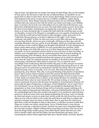 what we hear, and admit into our minds. Our minds are holy things: they are the temples
of God; and so, for His honor’s sake who has so hallowed them, we should be on our
guard what we allow to enter there. Be not curious about things which concern you not:
what happens in the street, or passes by you, or befalls a neighbour, unless charity
requires it of you. These things waste the mind more than you can well think. Rather
recollect that your concern is not with the world; your home, your hopes, your abiding-
place, is not here, but in God; your citizenship is not on earth, but in the heavens; your
places here shall shortly know you no more; the earth shall contain no more of you than
the dust of your bodies, in keeping for you against the resurrection. Then, on the other
hand, as we seek, during the day, to weaken the hold which the world has upon us and
our thoughts, so must we by His grace to strengthen our own capacity of turning to God.
Away from the world and to God! Commit to Him thoughts, words, and works, to be
“ordered by His governance, to do that is righteous in His sight”; to be “begun,
continued, and ended” in Him. So when you come to your fuller and more set devotions,
you may hope that He, whom you serve continually, will keep you then also, and will
vouchsafe Himself to visit you, and be in your thoughts, which you would fain make His,
and will shut out the world by filling your thoughts with Himself. It is the infrequency of
prayer which makes prayer so difficult. It is not a great effort now and then, which
makes the things even of this life easy to us; it is their being the habit of our bodies or
our minds. It was by continued exercise which we were not aware of, that our bodies, as
children, were strengthened; it was by continued practice that we learnt anything. By
continued gazing at far-off objects, the eye sees further than others; by continued
practice the hand becomes steadied and obeys the motions of our mind. So and much
more must the mind, by continual exercise, be steadied, to fix itself on Him whom it
cannot grasp, and look up to Him whom it cannot see. Yea, so much the more
exceedingly must it with strong effort fix itself by His grace on Him, because we cannot
see Him or approach to Him, but by His revealing Himself and coming down to us, and
giving us eyes to see and hearts to comprehend; and this He will do only to the earnest
and persevering, and to us severally, as we are such. They then will pray best, who,
praying truly, pray oftenest. This, also, is one great blessing of the practice of ejaculatory
prayer, that is, prayer which is darted up from the mind in the little intervals which
occur, whatever we are doing, Nothing goes on without breaks, to leave us space to turn
to God. Amid conversation there is silence; in the busiest life there are moments, if we
would mark them, when we must remain idle. We are kept waiting, or we must bear
what is wearisome; let prayer take the place of impatience. In preparing for business, let
prayer take the place of eagerness; in closing it, of self-satisfaction. Are we weary? be it
our refreshment! Are we strong? let us hallow our strength by thanksgiving! The very
preparation or close of any business brings with it of necessity a pause, teaching us by
this very respite to begin and end with prayer; with prayer beforehand for His help, or at
the end thanksgiving to Him who carried us through it, or for pardon for what has been
amiss in it. Such are some of the more distant preparations for prayer, such as it should
be, fixed and earnest; to strive to make God, not the world, the end of our lives; not to be
taken up even with our duties in the world, but amid them to seek Him; to subdue self,
and put a restraint upon our senses at other times, that we may have the control over
them then; to lift our thoughts to Him at other times, so will they rise more readily then.
These are, in their very nature, slowly learnt. Yet as, if wholly learnt, it were heaven
itself, so is each step, a step heavenwards. Yet there are many more immediate helps, at
the very time of prayer. Neglect nothing which can produce reverence. Pass not at once
from the things of this world to prayer, but collect thyself. Think what thou art, what
God is; thyself a child, and God thy Father; but also thyself dust and ashes, God, a
consuming fire, before whom angels hide their faces: thyself unholy, God holy; thyself a
 