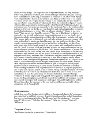 sinner, God thy Judge. Then forget not that of thyself thou canst not pray. We come
before Him, as helpless creatures, who need to be taught what to ask for, and knowing,
to be enabled to ask, and a-king, to be enabled to persevere to ask. Then watch thyself,
what helps or hinders thee to fix thy mind on God. Then as to the words of our prayer:
we should beware how we pass hastily over any of our prayers. It is not how much we
say, but what we pray, which is of real moment. Then, the best models of prayer consist
of brief petitions, as suited to men in need; for when they really feel their need, they use
not many words. “Lord, save us, we perish,” is the cry of need. And so the petitions of the
pattern of all prayer, our Lord’s, are very short, but each containing manifold prayers. So
are the Psalms in prayer or praise: “Blot out all mine iniquities,” “Create in me a new
heart,” “Cast me not away from Thy presence,” “Save me by Thy Name.” In this way we
may collect our strength and attention for each petition, and so pray on, step by step,
through the whole, resting at each step on Him, who alone can carry us to the end, and
if, by human frailty, we be distracted, sum up briefly with one strong concentrated effort
what we have lost by wandering. In public prayer the case is different. For here, if we
wander, the prayers meanwhile go on, and we find that we have lost a portion of our
daily bread; that God’s Church on earth has been praising with angels and archangels
and the Church in heaven, while we have been bringing our sheep and our oxen and our
money-changing, the things of this life, into God’s presence and the court of heaven. Yet
the remedies are the same, and we have even greater helps. The majesty of the place may
well awe us with devotion, and will aid us to it, if we waste not its impressiveness by our
negligence or frivolity. Come we then calmly to this holy place, not thinking or speaking,
up to its very threshold, of things of earth, but as men bent on a great service, where
much is at stake; coming to a holy presence, from whom depends our all. Pray we, as we
enter it, that God would guard our thoughts and compose oar minds and fix them on
Him. Employ we any leisure before the service b, gins, in thought or private prayer;
guard we our eyes from straying to those around us; listen we reverently to His holy
word; use the pause before each prayer to ask God to enable us to pray this prayer also;
and so pray each separate prayer, as far as we can, relying on His gracious aid. Yet we are
not to think that by these or any other remedies distraction is to be cured at once. We
cannot undo at once the habit, it may be, of years. Distraction will come through
weakness, ill-health, fatigue: only pray, guard, strive against it; humble yourselves under
it, and for the past negligences, of which it is mostly the sad fruit; rely less upon yourself,
cast yourself more upon God, hang more wholly upon Him, and long the more for that
blessed time, when the redeemed of the Lord shall serve Him day and night without
distraction. (E. B. Pusey, D. D.)
Begging prayers
A little boy, one of the Sunday-school children in Jamaica, called upon the “missionary
and stated that he had lately been very ill, and in his sickness often wished his minister
had been present to pray with him. “But Thomas,” said the missionary, “I hope you
prayed.” “Oh yes, sir.” “Well, how did you pray?” “Why, sir, I begged.” (Henry T.
Williams.)
The grace of tears
“Lord Jesus, give me the grace of tears.” (Augustine.)
 