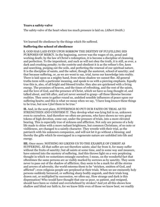 Tears a safety-valve
The safety-valve of the heart when too much pressure is laid on. (Albert Smith.)
Yet learned He obedience by the things which He suffered.
Suffering the school of obedience
I. GOD HAS LAID EVEN UPON SORROW THE DESTINY OF FULFILLING HIS
PURPOSES OF MERCY. In the beginning, sorrow was the wages of sin, penal and
working death; by the law of Christ’s redemption, it is become a discipline of cleansing
and perfection. To the impenitent, and such as will not obey the truth, it is still, as ever, a
dark and crushing penalty; to the contrite and obedient it is as the refiner’s fire, keen
and searching, purging out the soils, and perfecting the renewal of our spiritual nature.
It is the discipline of saints, and the safest, though the austerest, school of sanctity; and
that because suffering, or, as we are wont to say, trial, turns our knowledge into reality.
There is laid upon us a mighty hand, from whose shadow we cannot flee. All general
truths teem with a particular meaning, and speak to us with a piercing emphasis. Equally
true this is, also, of all bright and blessed truths: they also are quickened with a living
energy. The promises of heaven, and the times of refreshing, and the rest of the saints,
and the love of God, and the presence of Christ, which we have so long thought of, and
talked about, and felt after, and yet never seemed to grasp—all these likewise become
realities. They seem to gather round us, andshed sensible influences of peace upon our
suffering hearts; and this is what we mean when we say, “I have long known these things
to be true, but now I feel them to be true.”
II. And, in the next place, SUFFERINGS SO PUT OUR FAITH ON TRIAL AS TO
STRENGTHEN AND CONFIRM IT. They develop what was lying hid in us, unknown
even to ourselves. And therefore we often see persons, who have shown no very great
tokens of high devotion, come out, under the pressure of trials, into a more elevated
bearing. This is especially true of sickness and affliction. Not only are persons of a holy
life made to shine with a more radiant brightness, but common Christians, of no note or
visibleness, are changed to a saintly character. They wrestle with their trial, as the
patriarch with his unknown companion, and will not let it go without a blessing; and
thereby the gifts which lie enwrapped in a regenerate nature are unfolded into life and
energy.
III. Once more: NOTHING SO LIKENS US TO THE EXAMPLE OF CHRIST AS
SUFFERING. All that suffer are not therefore saints; alas! far from it, for many suffer
without the fruits of sanctity; but all saints at some time, and in some way and measure,
have entered into the mystery of suffering. And this throws light on a very perplexing
thought in which we sometimes entangle ourselves; I mean, on the wonderful fact that
oftentimes the same persons are as visibly marked by sorrows as by sanctity. They seem
never to pass out of the shadow of affliction; they seem to be a mark for all the storms
and arrows of adversity, the world esteems them to be “stricken, smitten of God, and
afflicted”; even religious people are perplexed at their trials. When we see eminently holy
persons suddenly bereaved, or suffering sharp bodily anguish, and their trials long
drawn out, or multiplied by succession, we often say, How strange and dark is this
dispensation! Who would have thought that one so poor, so patient, and resigned,
should have been so visited and overwhelmed by strokes? And yet all this shows how
shallow and blind our faith is, for we know little even of those we know best; we readily
 
