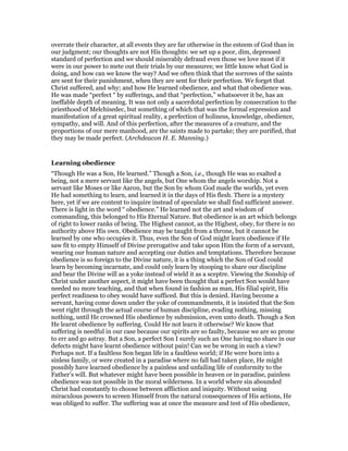 overrate their character, at all events they are far otherwise in the esteem of God than in
our judgment; our thoughts are not His thoughts: we set up a poor, dim, depressed
standard of perfection and we should miserably defraud even those we love most if it
were in our power to mete out their trials by our measures; we little know what God is
doing, and how can we know the way? And we often think that the sorrows of the saints
are sent for their punishment, when they are sent for their perfection. We forget that
Christ suffered, and why; and how He learned obedience, and what that obedience was.
He was made “perfect “ by sufferings, and that “perfection,” whatsoever it be, has an
ineffable depth of meaning. It was not only a sacerdotal perfection by consecration to the
priesthood of Melchisedec, but something of which that was the formal expression and
manifestation of a great spiritual reality, a perfection of holiness, knowledge, obedience,
sympathy, and will. And of this perfection, after the measures of a creature, and the
proportions of our mere manhood, are the saints made to partake; they are purified, that
they may be made perfect. (Archdeacon H. E. Manning.)
Learning obedience
“Though He was a Son, He learned.” Though a Son, i.e., though He was so exalted a
being, not a mere servant like the angels, but One whom the angels worship. Not a
servant like Moses or like Aaron, but the Son by whom God made the worlds, yet even
He had something to learn, and learned it in the days of His flesh. There is a mystery
here, yet if we are content to inquire instead of speculate we shall find sufficient answer.
There is light in the word “ obedience.” He learned not the art and wisdom of
commanding, this belonged to His Eternal Nature. But obedience is an art which belongs
of right to lower ranks of being. The Highest cannot, as the Highest, obey, for there is no
authority above His own. Obedience may be taught from a throne, but it cannot be
learned by one who occupies it. Thus, even the Son of God might learn obedience if He
saw fit to empty Himself of Divine prerogative and take upon Him the form of a servant,
wearing our human nature and accepting our duties and temptations. Therefore because
obedience is so foreign to the Divine nature, it is a thing which the Son of God could
learn by becoming incarnate, and could only learn by stooping to share our discipline
and bear the Divine will as a yoke instead of wield it as a sceptre. Viewing the Sonship of
Christ under another aspect, it might have been thought that a perfect Son would have
needed no more teaching, and that when found in fashion as man, His filial spirit, His
perfect readiness to obey would have sufficed. But this is denied. Having become a
servant, having come down under the yoke of commandments, it is insisted that the Son
went right through the actual course of human discipline, evading nothing, missing
nothing, until He crowned His obedience by submission, even unto death. Though a Son
He learnt obedience by suffering. Could He not learn it otherwise? We know that
suffering is needful in our case because our spirits are so faulty, because we are so prone
to err and go astray. But a Son, a perfect Son I surely such an One having no share in our
defects might have learnt obedience without pain! Can we be wrong in such a view?
Perhaps not. If a faultless Son began life in a faultless world; if He were born into a
sinless family, or were created in a paradise where no fall had taken place, He might
possibly have learned obedience by a painless and unfailing life of conformity to the
Father’s will. But whatever might have been possible in heaven or in paradise, painless
obedience was not possible in the moral wilderness. In a world where sin abounded
Christ had constantly to choose between affliction and iniquity. Without using
miraculous powers to screen Himself from the natural consequences of His actions, He
was obliged to suffer. The suffering was at once the measure and test of His obedience,
 