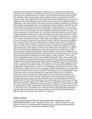 and thus it was He passed through pain to perfectness as a learner in the school of
human life. This must be so, yet still our hearts cry out in pity for One so holy and true—
surely it was not needful for Him to suffer so much! Could not the Father have spared
His well-beloved Son such extreme agonies while obedience was being learned? The
answer is clear. This might have been possible under some circumstances. An easier life
might have been laid out for Jesus as it is laid out for most of us. He might have lived
obediently in the midst of plenty. Why then should the Father be pleased to set His well-
beloved Son such agonising tasks, why be pleased to bruise and put to grief the Son who
always did His will? That is a question which admits of many answers. It is one which
none but the Father Himself can answer altogether, yet part of His answer shines before
us here. The Son of God came not to learn obedience for Himself, but for our sakes. He
came not merely to become perfect As a man before God who reads the heart, but to be
visibly perfect before men who can only read actions. He came to be made thus visibly
perfect not only as a man, but as a Saviour and as the Author of obedience in us. Look at
a few reasons why death, the death of the Cross, was needful to this end. Christ came to
set us an example. He came to do much more than this, but that was one great object of
His incarnation. But if He had stopped short of obedience unto death, He would have
left no example how we ought to act when shut up to the dilemma of being obliged to
either sin or die. Christ came to magnify Divine law, to make it venerable in our sight,
and to declare the entire rightness of God’s will. While God’s will appoints us a path of
flowers, and while duty brings honour and reward, gratitude and trust are easy. But
when duty runs straight into a Red Sea! When it leads to a fiery furnace! When the soul,
intent on doing right, finds itself alone, misunderstood, and persecuted, then is the time
when the enemy finds a listening ear for his slander, “God is careless,” “God is cruel,”
“God is unfaithful to those who are most faithful to Himself.” Where then would be the
value of Christ’s testimony to the goodness of God’s will when most in danger of being
doubted, if He Himself had been spared this terrible temptation? “Be thou faithful unto
death”; we can hear that from Christ. Christ came to reveal the Divine sympathy with us
in all our afflictions, but that revelation would have been very partial if destitute of any
kindly light to shed on dying eyes. We are not all called to martyrdom, hut we have all to
die. But where could we have seen the sympathy of Christ with ourselves as mortal, if He
had left the world by a private door of rapture? Wherefore to be our sympathetic Friend
in the dark valley, Jesus was obedient even unto death. Christ came to preach the
forgiveness of sins, to declare the righteousness of God in the act of forgiveness, to
commend the love of God to all men, including the very chief of sinners and the most
malignant of His foes; and in all these things He must have failed had His obedience
stopped short of death. Wherefore Jesus was obedient unto death. Christ came to bring
life and immortality to light, and for this end it was needful He should die and rise again.
The mere continuance of His life would have had no revelation of a future life to us. But
an emptied grave visibly spoils death, breaks the bars of Hades, preaches resurrection to
us, who have to die, and reveals Jesus as the first-fruits of them that slept. Wherefore
that He might be the Author of an eternal salvation and bring life end immortality to
light, the Son was obedient unto death. (T. V. Tymms.)
Christ a learner
I. THE DIVINE EXALTATION OF THE CHARACTER OF HIM WHO IS THE
REDEEMER OF MEN, A Son. “Though He were a Son,” “The Son of God,” as in the
previous context. We understand this expression as in the first place presenting the
Redeemer in the nature, and with the attributes of Deity.
 