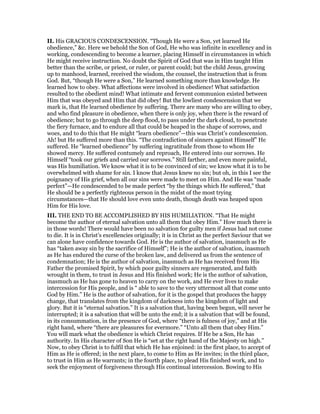 II. His GRACIOUS CONDESCENSION. “Though He were a Son, yet learned He
obedience,” &c. Here we behold the Son of God, He who was infinite in excellency and in
working, condescending to become a learner, placing Himself in circumstances in which
He might receive instruction. No doubt the Spirit of God that was in Him taught Him
better than the scribe, or priest, or ruler, or parent could; but the child Jesus, growing
up to manhood, learned, received the wisdom, the counsel, the instruction that is from
God. But, “though He were a Son,” He learned something more than knowledge. He
learned how to obey. What affections were involved in obedience! What satisfaction
resulted to the obedient mind! What intimate and fervent communion existed between
Him that was obeyed and Him that did obey! But the lowliest condescension that we
mark is, that He learned obedience by suffering. There are many who are willing to obey,
and who find pleasure in obedience, when there is only joy, when there is the reward of
obedience; but to go through the deep flood, to pass under the dark cloud, to penetrate
the fiery furnace, and to endure all that could be heaped in the shape of sorrows, and
woes, and to do this that He might “learn obedience”—this was Christ’s condescension.
Ah! but He suffered more than this. “The contradiction of sinners against Himself” He
suffered. He “learned obedience” by suffering ingratitude from those to whom He
showed mercy. He suffered contumely and reproach, He entered into our sorrows. He
Himself “took our griefs and carried our sorrows.” Still farther, and even more painful,
was His humiliation. We know what it is to be convinced of sin; we know what it is to be
overwhelmed with shame for sin. I know that Jesus knew no sin; but oh, in this I see the
poignancy of His grief, when all our sins were made to meet on Him. And He was “made
perfect”—He condescended to be made perfect “by the things which He suffered,” that
He should be a perfectly righteous person in the midst of the most trying
circumstances—that He should love even unto death, though death was heaped upon
Him for His love.
III. THE END TO BE ACCOMPLISHED BY HIS HUMILIATION. “That He might
become the author of eternal salvation unto all them that obey Him.” How much there is
in those words! There would have been no salvation for guilty men if Jesus had not come
to die. It is in Christ’s excellencies originally; it is in Christ as the perfect Saviour that we
can alone have confidence towards God. He is the author of salvation, inasmuch as He
has “taken away sin by the sacrifice of Himself”; He is the author of salvation, inasmuch
as He has endured the curse of the broken law, and delivered us from the sentence of
condemnation; He is the author of salvation, inasmuch as He has received from His
Father the promised Spirit, by which poor guilty sinners are regenerated, and faith
wrought in them, to trust in Jesus and His finished work; He is the author of salvation,
inasmuch as He has gone to heaven to carry on the work, and He ever lives to make
intercession for His people, and is “ able to save to the very uttermost all that come unto
God by Him.” He is the author of salvation, for it is the gospel that produces the happy
change, that translates from the kingdom of darkness into the kingdom of light and
glory. But it is “eternal salvation.” It is a salvation that, having been begun, will never be
interrupted; it is a salvation that will be unto the end; it is a salvation that will be found,
in its consummation, in the presence of God, where “there is fulness of joy,” and at His
right hand, where “there are pleasures for evermore.” “Unto all them that obey Him.”
You will mark what the obedience is which Christ requires. If He be a Son, He has
authority. In His character of Son He is “set at the right hand of the Majesty on high.”
Now, to obey Christ is to fulfil that which He has enjoined: in the first place, to accept of
Him as He is offered; in the next place, to come to Him as He invites; in the third place,
to trust in Him as He warrants; in the fourth place, to plead His finished work, and to
seek the enjoyment of forgiveness through His continual intercession. Bowing to His
 