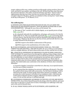 sceptre, taking up His cross, uniting ourselves to His people, giving ourselves, first to the
Lord, and then to one another, according to His will. All those that thus obey Him have
the assurance that He is “the author of eternal salvation unto them.” Not by works of
righteousness that they have done, but they are saved for His sake, and the work is
wrought in them for His glory, and they are obedient to Him, having been “made willing
in the day of His power.” (J. W.Massie, D. D.)
The suffering Son
I. INFINITE LOVE PREVAILED WITH THE SON OF GOD, TO LAY ASIDE THE
PRIVILEGE OF HIS INFINITE DIGNITY, THAT HE MIGHT SUFFER FOR US AND
OUR REDEMPTION. “Although He was a Son, yet He learned,” &c.
1. The name of “Son” carrieth with it infinite dignity, as our apostle proves at large
(Heb_1:3-4, &c.).
2. He voluntarily laid aside the consideration, advantage, and exercise of it, that He
might suffer for us. This our apostle fully expresseth Php_2:5-8). Concerning which
we must observe, that the Son of God could not absolutely and really part with His
eternal glory. Whatever He did, He was the Son of God, and God still. But He is said
to empty Himself of His Divine glory
(1) With respect to the infinite condescension of His person.
(2) With respect to the manifestations of it in this world.
II. IN HIS SUFFERINGS, AND NOTWITHSTANDING THEM ALL, THE LORD
CHRIST WAS THE SON STILL, THE SON OF GOD. He was so both as to real relation
and as to suitable affection. He had in them all the state of a Son, and the love of a Son.
III. A PRACTICAL EXPERIENCE OF OBEDIENCE TO GOD IN SOME CASES WILL
COST US DEAR. We cannot learn it but through the suffering of those things which will
assuredly befall us on the account thereof. So was it with the Lord Christ. I intend not
here the difficulties we meet withal in mortifying the internal lusts and corruptions of
nature, for these had no place in the example here proposed to us. Those only are
respected which come on us from without. And it is an especial kind of obedience also,
namely, that which holds some conformity to the obedience of Christ, that is intended.
Wherefore
1. It must be singular; it must have somewhat in it, that may, in an especial manner,
turn the eyes of others towards it.
2. It is required that this obedience be universal. Sufferings will attend it. They that
live godly in Christ Jesus shall suffer persecution. For this kind of obedience will be
observed in the world. It cannot escape observation, because it is singular” and it
provokes the world, because it will admit of no compliance with it. And where the
world is first awakened and then enraged, suffering of one kind or another will
ensue. If it do not bite and tear, it will bark and rage.
IV. SUFFERINGS UNDERGONE ACCORDING TO THE WILL OF GOD ARE HIGHLY
INSTRUCTIVE. Even Christ Himself learned by the things which He suffered, and much
more may we who have so much more to learn. God designs our sufferings to this end,
and to this end He blesseth them.
V. IN ALL THESE THINGS, BOTH AS TO SUFFERING, AND LEARNING, OR
 