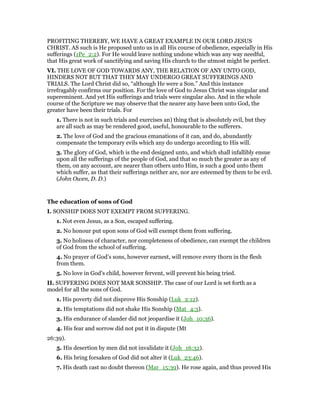 PROFITING THEREBY, WE HAVE A GREAT EXAMPLE IN OUR LORD JESUS
CHRIST. AS such is He proposed unto us in all His course of obedience, especially in His
sufferings (1Pe_2:2). For He would leave nothing undone which was any way needful,
that His great work of sanctifying and saving His church to the utmost might be perfect.
VI. THE LOVE OF GOD TOWARDS ANY, THE RELATION OF ANY UNTO GOD,
HINDERS NOT BUT THAT THEY MAY UNDERGO GREAT SUFFERINGS AND
TRIALS. The Lord Christ did so, “although He were a Son.” And this instance
irrefragably confirms our position. For the love of God to Jesus Christ was singular and
supereminent. And yet His sufferings and trials were singular also. And in the whole
course of the Scripture we may observe that the nearer any have been unto God, the
greater have been their trials. For
1. There is not in such trials and exercises an) thing that is absolutely evil, but they
are all such as may be rendered good, useful, honourable to the sufferers.
2. The love of God and the gracious emanations of it can, and do, abundantly
compensate the temporary evils which any do undergo according to His will.
3. The glory of God, which is the end designed unto, and which shall infallibly ensue
upon all the sufferings of the people of God, and that so much the greater as any of
them, on any account, are nearer than others unto Him, is such a good unto them
which suffer, as that their sufferings neither are, nor are esteemed by them to be evil.
(John Owen, D. D.)
The education of sons of God
I. SONSHIP DOES NOT EXEMPT FROM SUFFERING.
1. Not even Jesus, as a Son, escaped suffering.
2. No honour put upon sons of God will exempt them from suffering.
3. No holiness of character, nor completeness of obedience, can exempt the children
of God from the school of suffering.
4. No prayer of God’s sons, however earnest, will remove every thorn in the flesh
from them.
5. No love in God’s child, however fervent, will prevent his being tried.
II. SUFFERING DOES NOT MAR SONSHIP. The case of our Lord is set forth as a
model for all the sons of God.
1. His poverty did not disprove His Sonship (Luk_2:12).
2. His temptations did not shake His Sonship (Mat_4:3).
3. His endurance of slander did not jeopardise it (Joh_10:36).
4. His fear and sorrow did not put it in dispute (Mt
26:39).
5. His desertion by men did not invalidate it (Joh_16:32).
6. His bring forsaken of God did not alter it (Luk_23:46).
7. His death cast no doubt thereon (Mar_15:39). He rose again, and thus proved His
 