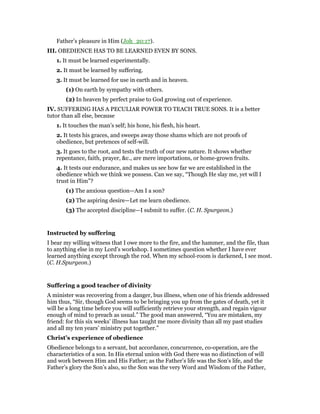 Father’s pleasure in Him (Joh_20:17).
III. OBEDIENCE HAS TO BE LEARNED EVEN BY SONS.
1. It must be learned experimentally.
2. It must be learned by suffering.
3. It must be learned for use in earth and in heaven.
(1) On earth by sympathy with others.
(2) In heaven by perfect praise to God growing out of experience.
IV. SUFFERING HAS A PECULIAR POWER TO TEACH TRUE SONS. It is a better
tutor than all else, because
1. It touches the man’s self; his hone, his flesh, his heart.
2. It tests his graces, and sweeps away those shams which are not proofs of
obedience, but pretences of self-will.
3. It goes to the root, and tests the truth of our new nature. It shows whether
repentance, faith, prayer, &c., are mere importations, or home-grown fruits.
4. It tests our endurance, and makes us see how far we are established in the
obedience which we think we possess. Can we say, “Though He slay me, yet will I
trust in Him”?
(1) The anxious question—Am I a son?
(2) The aspiring desire—Let me learn obedience.
(3) The accepted discipline—I submit to suffer. (C. H. Spurgeon.)
Instructed by suffering
I bear my willing witness that I owe more to the fire, and the hammer, and the file, than
to anything else in my Lord’s workshop. I sometimes question whether I have ever
learned anything except through the rod. When my school-room is darkened, I see most.
(C. H.Spurgeon.)
Suffering a good teacher of divinity
A minister was recovering from a danger, bus illness, when one of his friends addressed
him thus, “Sir, though God seems to be bringing you up from the gates of death, yet it
will be a long time before you will sufficiently retrieve your strength, and regain vigour
enough of mind to preach as usual.” The good man answered, “You are mistaken, my
friend: for this six weeks’ illness has taught me more divinity than all my past studies
and all my ten years’ ministry put together.”
Christ’s experience of obedience
Obedience belongs to a servant, but accordance, concurrence, co-operation, are the
characteristics of a son. In His eternal union with God there was no distinction of will
and work between Him and His Father; as the Father’s life was the Son’s life, and the
Father’s glory the Son’s also, so the Son was the very Word and Wisdom of the Father,
 