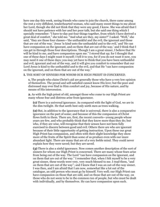 here one day this week, seeing friends who came to join the church, there came among
the rest a very diffident, tenderhearted woman, who said many sweet things to me about
her Lord, though she did not think that they were any good, I know. She was afraid that I
should not have patience with her and her poor talk; but she said one thing which I
specially remember: “I have to-day put four things together, from which I have derived a
great deal of comfort,” she told me. “And what are they, my sister?” I asked. “Well,” she
said, “they are those four classes—‘the unthankful and the evil, the ignorant and those
that are out of the way.’ Jesus ‘is kind unto the unthankful and to the evil,’ and ‘He can
have compassion on the ignorant, and on them that are out of the way,’ and I think that I
can get in through those four descriptions. Though I am a great sinner, I believe that He
will be kind to me, and have compassion upon me.” I stored that up; for I thought that
one of these days I might want it myself; I tell it to you, for if you do not want it now, you
may need it one of these days; you may yet have to think that you have been unthankful
and evil, ignorant and out of the way, and it will give you comfort to remember that our
Lord Jesus is kind to the unthankful and to the evil, and that He “can have compassion
on the ignorant, and on them that are out of the way.”
I. THE SORT OF SINNERS FOR WHOM OUR HIGH PRIEST IS CONCERNED.
1. The people who claim Christ’s aid are generally those who have a very low opinion
of themselves. The proud and self-satisfied cannot know His love; but the poor and
distressed may ever find in Him comfort and joy, because of His nature, and by
means of His intercession.
2. As with the high priest of old, amongst those who come to our High Priest are
many whose fear and distress arise from ignorance.
(1) There is a universal ignorance. As compared with the light of God, we are in
the dim twilight. He that seeth best only seeth men as trees walking.
(2) But, in addition to the ignorance that is universal, there is also a comparative
ignorance on the part of some; and because of this the compassion of Christ
flows forth to them. There are, first, the recent converts—young people whose
years are few, and who probably think that they know more than they do; but
who, if they are wise, will recognise that their senses have not been fully
exercised to discern between good and evil. Others there are who are ignorant
because of their little opportunity of getting instruction. Upon these our great
High Priest has compassion, and often with their slight knowledge they show
more of the fruits of the Spirit than some of us produce even with our inure
abundant light. There are many that are of a very feeble mind. They could never
explain how they were saved; but they are saved.
(3) There is also a sinful ignorance. Now comes another description of the sort of
sinners for whom our High Priest is concerned. There are many whose fears arise
from being out of the way. The Lord “can have compassion on the ignorant, and
on them that are out of the way.” I remember that, when I felt myself to be a very
great sinner, these words were very, very much blessed to me. I read them, “and
on them that are out of the way”; and I knew that I was an out-of-the-way sinner.
I was then, and I am afraid that I am now, somewhat like a lot out of the
catalogue, an odd person who must go by himself. Very well; our High Priest can
have compassion on those that are odd, and on those that are out of the way, on
those who do not seem to be in the common run of people, but who must be dealt
with individually, and by themselves. He can have compassion upon such.
 