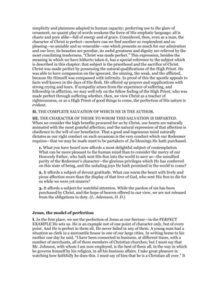 simplicity and plainness adapted to human capacity; preferring use to the glare of
ornament, no quaint play of words weakens the force of His emphatic language; all is
chaste and pore alike—full of energy and of grace. Considered, then, even as a man, the
character of Christ is perfect—nowhere can we find another so resplendent and so
pleasing—so amiable and so venerable—one which presents so much for our admiration
and our love; its beauties are peculiar, its awful greatness and dignity are relieved by the
most concilating tenderness. “Christ was made perfect.” This expression, besides the
meaning in which we have hitherto taken it, has a special reference to the subject which
is described in this chapter; that subject is the priesthood and the sacrifice of Christ.
Christ was made perfect by possessing the natural qualifications of the High Priest. He
was able to have compassion on the ignorant, the sinning, the weak, and the afflicted,
because He Himself was compassed with infirmity. In proof of this the apostle appeals to
facts well known in the days of His flesh. He offered up prayers and supplications with
strong crying and tears. If sympathy arises from the experience of suffering, and
fellowship in affliction, we may well rely on the fellow feeling of the High Priest, who was
made perfect through suffering whether, then, we view Christ as a teacher of
righteousness, or as a High Priest of good things to come, the perfection of His nature is
evident.
II. THE COMPLETE SALVATION OF WHICH HE IS THE AUTHOR.
III. THE CHARACTER OF THOSE TO WHOM THIS SALVATION IS IMPARTED.
When we consider the high benefits procured for us by Christ, our hearts are naturally
animated with the most grateful affection; and the natural expression of that affection is
obedience to the will of our benefactor. That a good and ingenuous mind naturally
dictates as our right conduct on such occasions is the very conduct which our Redeemer
requires—that we may be made meet to be partakers of ,he blessings He hath purchased.
1. What you have heard now affords a most delightful subject of contemplation.
What can be more pleasant to the human mind than to consider the mercy of our
Heavenly Father, who hath sent His Son into the world to save us—the unsullied
purity of the Redeemer’s character—the glorious privileges which He has conferred
on this state of being, and the unfading joys He hath promised in the world to come?
2. It affords a subject of devout gratitude. What can warm the heart with lively and
pious affection more than the display of that love of God, who sent His Son to die for
us while we were yet sinners?
3. It affords a subject for watchful attention. While the pardon of sin has been
purchased by Christ, and the hope of heaven offered to our view, we are not released
from the obligations to duty. (L. Adamson, D. D.)
Jesus, the model of perfection
I. In the first place, we see the perfection of Jesus as our Saviour—in the PERFECT
EXAMPLE He sets us. He is an example not of one point of character only, but of every
point. And He is perfect in them all. He never failed in any of them. A young man had a
situation as clerk in a mercantile house in one of our large cities. In writing home to his
mother one day he said, “I have been connected in business, at different times, with a
number of merchants, all of them members of Christian churches; but I must say that
Mr. Johnson, with whom I am now employed, is the best of them all, in the way in which
be governs himself by his religion, in all his business affairs. I take great pleasure in
watching how faithfully he does this. I must say of him that he is a Christian all over.” It
 