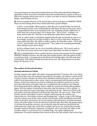 was a great honour to this good merchant that one of his clerks should feel obliged to
speak thus of him. Now let us remember these last two illustrations; and let us all try to
follow the example which Jesus sets us, in such a way that we may be Christians in little
things—and Christians all over.
II. Jesus is a perfect Saviour, in the second place, because He gives us PERFECT HELP.
There are three things about Jesus which make Him a perfect Helper.
1. He is—a near helper. Many persons, when they are in need of help, can think of
their friends at home, who would be glad to help them. But they are far away, and it
is impossible for them to do anything in the way of helping. But how different it is
with Jesus! He is in every place. He is always near. “He is a God”—a helper—“at
hand, and not afar off.” And this is one thing that makes Him a perfect Helper.
2. He is—able to help. It sometimes happens that though our friends are near us in
our trouble, yet they are not able to help us. But it is not so with Jesus. Nothing is
impressible with Him. His ability to help is perfect. St. Paul tells us that—“He is able
to save,” and to helps” unto the uttermost.” “He is able to do exceeding abundantly
above all that we can ask or think.”
3. He is willing to help. As one of our beautiful collects says, “He is more ready to
hear than we to pray, and is wont to give more than either we desire or deserve.”
III. But, in the third place, He is a perfect Saviour, because He prepares for His people a
PERFECT HOME in heaven. He will make their bodies perfect, after the pattern of His
own glorious body, as it appeared on the Mount of Transfiguration. He will make their
souls perfect. They will be entirely free from sin for ever. He will put them in a perfect
home. (R. Newton, D. D.)
The author of eternal salvation
Eternal salvation in Christ
In what respects is He called “the author of eternal salvation”? I answer, He is ,he author
of it, first in this sense, He rendered it possible for the justice, the holiness, and the truth
of God, to bestow salvation on whom these attributes could not bestow it, and would not
suffer it to be bestowed on other terms—that is, inconsistently with the glory and the
honour of God. He could not save but by suffering; He could not ransom us at a less
price than His death; and rather than see a world perish, He would not save Himself
from being perfected by suffering, that we might be saved from irretrievable perdition.
Again, He is the author of salvation in this sense, that He bestows it. He is exalted, “a
Prince and a Saviour to give repentance and remission of sins.” Moreover, Christ is the
sole author of eternal salvation to all them that obey Him. He says to you, “Take all the
benefit, and the only tribute I exact is a tribute which honours me and does not
impoverish you—the tribute of praise and thanksgiving;” in heart, in lip, in life. Having
seen the exclusiveness of His work, and the exclusiveness of His jurisdiction and of His
claims to the glory and honour, let us now inquire what salvation is, and what salvation
means. He is the author of eternal salvation to all them that obey Him. His greatest glory
is, not that He made the universe, nor yet that He rules the universe, but that He has
redeemed a lost world; lost, not by His oversight, but by our sin; and by His Cross has
brought it back to Himself a redeemed, a reinstated, and a renovated orb. What is this
salvation which is so precious? It is a twofold thing, very easily explained and
understood. Two great calamities have struck us from the Fall; namely, that we have lost
 