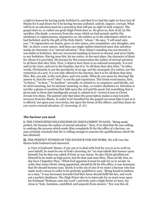 a right to heaven by having justly forfeited it, and that if we had the right we have lost all
fitness for it and desire for it by having become polluted, unholy, impure, corrupt. What
will be to us salvation must be a provision that will put us right in both respects. The
gospel does so, or rather our great High Priest does so. He gives us, first of all, by His
sacrifice, His death, a recovery from the curse which we had earned; and by His
obedience or righteousness, imputed to us, He entitles us to the inheritance which we
had forfeited; and by the gift of His Holy Spirit, “whom,” He says, “I will send unto
you,”! It regenerates our hearts, gives us new tastes, new sympathies, new thoughts, new
life—in short, a new nature. And then one single epithet bestowed upon this salvation
marks its character; it is “eternal salvation.” Now Adam’s standing was not eternal; it
was liable to forfeiture. But our recovered standing in heaven is eternal, and never liable
to any forfeiture. Having seen this, let me notice, in the next place, the character of them
for whom it is provided. He became by His consecration the author of eternal salvation
to all them that obey Him. First, I observe here there is no national monopoly. It is not
said to the Jews, and not to the Gentiles, but it is “to all them that obey Him.” In other
words, Christianity is not the peculiarity of an age, not the monopoly of a nation, nor the
restriction of a sect; it is not only offered to the election, but it is for all them that obey
Him. But, you ask, in the next place, and very justly, What do you mean by obeying? My
answer is, that the word “obey” is not the just expression. The Greek word means, first,
“to listen,” “to hear,” “to hearken”; secondly, to submit to, to acquiesce; and thirdly, not
its strict meaning, but its intrinsic meaning, to obey, or render obedience to. Salvation is
not like a gleam of sunshine that falls upon the evil and the good, but something that is
given only to them that intelligently accept it, submit to it—receive it just as Christ
reveals it to them. The patient only that takes the prescription makes a step towards
recovery from his illness. In order to be benefited by the gospel you must take it just as it
is offered, not upon your own terms, but upon the terms of the offerer, and thus alone do
you receive eternal salvation. (J. Cumming, D. D.)
The Saviour you need
I. THE UNDOUBTED WILLINGNESS OF JESUS CHRIST TO SAVE. “Being made
perfect, He became the author of eternal salvation.” Now, if we find that He was willing
to undergo the process which made Him completely fit for the office of a Saviour, we
may certainly conclude that He is willing enough to exercise the qualifications which He
has obtained.
II. THE PERFECT FITNESS OF THE SAVIOUR FOR HIS WORK. We will view the
fitness both Godward and manward.
1. View it Godward. Sinner, if any one is to deal with God for you so as to avail on
your behalf, he must be one of God’s choosing, for “no man taketh this honour upon
himself, but he that was called of God, as was Aaron. So also Christ glorified not
Himself to be made as high priest, but He that said unto Him, Thou art My Son, to-
day have I begotten Thee.” What God appoints it must be safe for us to accept. In
order that Jesus Christ, being appointed, should be fit for His office, it was necessary
that He should become man. Surely it is the sin of sins if we reject a Saviour who has
made such a stoop in order to be perfectly qualified to save. “Being found in fashion
as a man,” it was necessary towards God that Jesus should fulfil the law, and work
out a perfect obedience. The High Priest who is to intercede for us must wear upon
his forehead “Holiness unto the Lord”; and truly such a High Priest we have, for
Jesus is “holy, harmless, undefiled, and separate from sinners.” Nor was this all
 