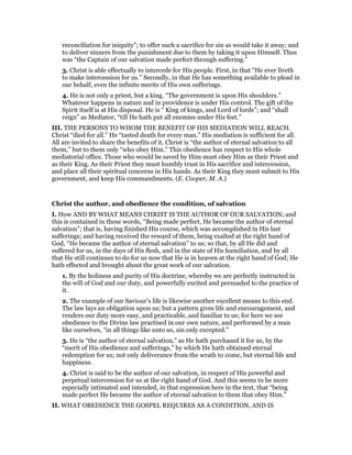 reconciliation for iniquity”; to offer such a sacrifice for sin as would take it away; and
to deliver sinners from the punishment due to them by taking it upon Himself. Thus
was “the Captain of our salvation made perfect through suffering.”
3. Christ is able effectually to intercede for His people. First, in that “He ever liveth
to make intercession for us.” Secondly, in that He has something available to plead in
our behalf, even the infinite merits of His own sufferings.
4. He is not only a priest, but a king. “The government is upon His shoulders.”
Whatever happens in nature and in providence is under His control. The gift of the
Spirit itself is at His disposal. He is “ King of kings, and Lord of lords”; and “shall
reign” as Mediator, “till He hath put all enemies under His feet.”
III. THE PERSONS TO WHOM THE BENEFIT OF HIS MEDIATION WILL REACH.
Christ “died for all.” He “tasted death for every man.” His mediation is sufficient for all.
All are invited to share the benefits of it. Christ is “the author of eternal salvation to all
them,” but to them only “who obey Him.” This obedience has respect to His whole
mediatorial office. Those who would be saved by Him must obey Him as their Priest and
as their King. As their Priest they must humbly trust in His sacrifice and intercession,
and place all their spiritual concerns in His hands. As their King they must submit to His
government, and keep His commandments. (E. Cooper, M. A.)
Christ the author, and obedience the condition, of salvation
I. How AND BY WHAT MEANS CHRIST IS THE AUTHOR OF OUR SALVATION; and
this is contained in these words, “Being made perfect, He became the author of eternal
salvation”; that is, having finished His course, which was accomplished in His last
sufferings; and having received the reward of them, being exalted at the right hand of
God, “He became the author of eternal salvation” to us; so that, by all He did and
suffered for us, in the days of His flesh, and in the state of His humiliation, and by all
that He still continues to do for us now that He is in heaven at the right hand of God; He
hath effected and brought about the great work of our salvation.
1. By the holiness and purity of His doctrine, whereby we are perfectly instructed in
the will of God and our duty, and powerfully excited and persuaded to the practice of
it.
2. The example of our Saviour’s life is likewise another excellent means to this end.
The law lays an obligation upon us; but a pattern gives life and encouragement, and
renders our duty more easy, and practicable, and familiar to us; for here we see
obedience to the Divine law practised in our own nature, and performed by a man
like ourselves, “in all things like unto us, sin only excepted.”
3. He is “the author of eternal salvation,” as He hath purchased it for us, by the
“merit of His obedience and sufferings,” by which He hath obtained eternal
redemption for us; not only deliverance from the wrath to come, but eternal life and
happiness.
4. Christ is said to be the author of our salvation, in respect of His powerful and
perpetual intercession for us at the right hand of God. And this seems to be more
especially intimated and intended, in that expression here in the text, that “being
made perfect He became the author of eternal salvation to them that obey Him.”
II. WHAT OBEDIENCE THE GOSPEL REQUIRES AS A CONDITION, AND IS
 