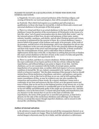 PLEASED TO ACCEPT AS A QUALIFICATION, IN THOSE WHO HOPE FOR
ETERNAL SALVATION.
1. Negatively. It is not a mere outward profession of the Christian religion, and
owning of Christ for our Lord and lawgiver, that will be accepted in this case.
2. Positively. That which God requires as a condition and will accept as a
qualification, in those who hope for eternal life, is faith in Christ and a sincere and
universal obedience to the precepts of His holy gospel.
1. There is a virtual and there is an actual obedience to the laws of God. By an actual
obedience I mean the practice of the several graces of Christianity in the course of a
holy life; when “out of a good conversation men do show forth their works”; and, by
the outward actions of their lives, do give real testimony of their piety, justice,
sobriety, humility, meekness, and charity, and all other Christian graces and virtues,
as occasion is ministered for the exercise of them. By a virtual obedience I mean a
sincere belief of the gospel, of the holiness and equity of its precepts, of the truth of
its promises, and the terror of its threatenings, and a true repentance for all our sins.
This is obedience in the root and principle; for he who sincerely believes the gospel,
and does truly repent of the errors and miscarriages of his life, is firmly resolved to
obey the commandments of God, and to walk before Him in holiness and
righteousness all the days of his life; so that there is nothing that prevents or hinders
this man’s actual obedience to the laws of God, in the course of a holy and good life,
but only the want of time and opportunity for it.
2. There is a perfect, and there is a sincere obedience. Perfect obedience consists in
the exact conformity of our hearts and lives to the law of God, without the least
imperfection, and without failing in any point or degree of our duty. And this
obedience, as it is not consistent with the frailty of corrupt nature, and the
imperfection of our present state, so neither doth God require it of us as a necessary
condition of eternal life. We are, indeed, commanded to be “perfect, as our Father
which is in heaven is perfect.” But the plain meaning of this precept is that we should
imitate those Divine perfections of goodness, and mercy, and patience, and purity,
and endeavour to be as like God in all these as we can, and be still aspiring after a
nearer resemblance of Him, as may be evident to any one who considers the
connection and occasion of these words. By a sincere obedience I mean such a
conformity of our lives and actions to the law of God, as to the general course and
tenor of them, that we do not live in the habitual practice of any known sin, or in the
customary neglect of any material or considerable part of our known duty; and that
we be not wilfully and deliberately guilty of the single act of notorious sins. And this
obedience, even in the best of men, is mixed with great frailty and imperfection; but
yet, because it is the utmost that we can do in this state of infirmity and
imperfection, the terms of the gospel are so merciful and gracious, as that God is
pleased, for the sake of the meritorious obedience and sufferings of our blessed
Saviour, to accept this sincere though imperfect obedience, and to reward it with
eternal life. (Archbishop Tillotson.)
Author of eternal salvation
1. By salvation is meant deliverance from sin and all the consequences thereof, so as
the party saved is made ever happy. There be both bodily and spiritual, temporal and
eternal dangers whereunto man by sin is liable; and this salvation is a deliverance
 