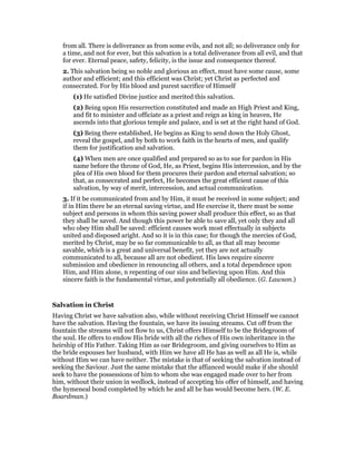 from all. There is deliverance as from some evils, and not all; so deliverance only for
a time, and not for ever, but this salvation is a total deliverance from all evil, and that
for ever. Eternal peace, safety, felicity, is the issue and consequence thereof.
2. This salvation being so noble and glorious an effect, must have some cause, some
author and efficient; and this efficient was Christ; yet Christ as perfected and
consecrated. For by His blood and purest sacrifice of Himself
(1) He satisfied Divine justice and merited this salvation.
(2) Being upon His resurrection constituted and made an High Priest and King,
and fit to minister and officiate as a priest and reign as king in heaven, He
ascends into that glorious temple and palace, and is set at the right hand of God.
(3) Being there established, He begins as King to send down the Holy Ghost,
reveal the gospel, and by both to work faith in the hearts of men, and qualify
them for justification and salvation.
(4) When men are once qualified and prepared so as to sue for pardon in His
name before the throne of God, He, as Priest, begins His intercession, and by the
plea of His own blood for them procures their pardon and eternal salvation; so
that, as consecrated and perfect, He becomes the great efficient cause of this
salvation, by way of merit, intercession, and actual communication.
3. If it be communicated from and by Him, it must be received in some subject; and
if in Him there be an eternal saving virtue, and He exercise it, there must be some
subject and persons in whom this saving power shall produce this effect, so as that
they shall be saved. And though this power be able to save all, yet only they and all
who obey Him shall be saved: efficient causes work most effectually in subjects
united and disposed aright. And so it is in this case; for though the mercies of God,
merited by Christ, may be so far communicable to all, as that all may become
savable, which is a great and universal benefit, yet they are not actually
communicated to all, because all are not obedient. His laws require sincere
submission and obedience in renouncing all others, and a total dependence upon
Him, and Him alone, n repenting of our sins and believing upon Him. And this
sincere faith is the fundamental virtue, and potentially all obedience. (G. Lawson.)
Salvation in Christ
Having Christ we have salvation also, while without receiving Christ Himself we cannot
have the salvation. Having the fountain, we have its issuing streams. Cut off from the
fountain the streams will not flow to us, Christ offers Himself to be the Bridegroom of
the soul. He offers to endow His bride with all the riches of His own inheritance in the
heirship of His Father. Taking Him as oar Bridegroom, and giving ourselves to Him as
the bride espouses her husband, with Him we have all He has as well as all He is, while
without Him we can have neither. The mistake is that of seeking the salvation instead of
seeking the Saviour. Just the same mistake that the affianced would make if she should
seek to have the possessions of him to whom she was engaged made over to her from
him, without their union in wedlock, instead of accepting his offer of himself, and having
the hymeneal bond completed by which he and all he has would become hers. (W. E.
Boardman.)
 
