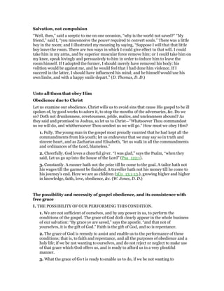 Salvation, not compulsion
“Well, then,” said a sceptic to me on one occasion, “why is the world not saved?” “My
friend,” said I, “you misconceive the power required to convert souls.” There was a little
boy in the room; and I illustrated my meaning by saying, “Suppose I will that that little
boy leave the room. There are two ways in which I could give effect to that will. I could
take him in my arms, and by superior muscular force remove him; or I could take him on
my knee, speak lovingly and persuasively to him in order to induce him to leave the
room himself. If I adopted the former, I should merely have removed his body: his
volition would be against me, and he would feel that I had done him violence. If I
succeed in the latter, I should have influenced his mind; and he himself would use his
own limbs, and with a happy smile depart.” (D. Thomas, D. D.)
Unto all them that obey Him
Obedience due to Christ
Let us examine our obedience. Christ wills us to avoid sins that cause His gospel to be ill
spoken of, by good works to adorn it, to stop the mouths of the adversaries, &c. Do we
so? Doth not drunkenness, covetousness, pride, malice, and uncleanness abound? As
they said and promised to Joshua, so let us to Christ—“Whatsoever Thou commandest
us we will do, and whithersoever Thou sendest us we will go.” How must we obey Him?
1. Fully. The young man in the gospel most proudly vaunted that he had kept all the
commandments from his youth; let us endeavour that we may say so in truth and
sincere heart, and as Zacharias and Elisabeth, “let us walk in all the commandments
and ordinances of the Lord, blameless.”
2. Cheerfully. God loves a cheerful giver. “I was glad,” says the Psalm, “when they
said, Let us go up into the house of the Lord” (Psa_122:1).
3. Constantly. A runner hath not the prize till he come to the goal. A tailor hath not
his wages till the garment be finished. A traveller hath not his money till he come to
his journey’s end. Here we are as children (1Co_13:1-13.), growing higher and higher
in knowledge, faith, love, obedience, &c. (W. Jones, D. D.)
The possibility and necessity of gospel obedience, and its consistence with
free grace
I. THE POSSIBILITY OF OUR PERFORMING THIS CONDITION.
1. We are not sufficient of ourselves, and by any power in us, to perform the
conditions of the gospel. The grace of God doth clearly appear in the whole business
of our salvation: “By grace ye are saved,” says the apostle, “and that not of
yourselves, it is the gift of God.” Faith is the gift of God, and so is repentance.
2. The grace of God is remedy to assist and enable us to the performance of these
conditions; that is, to faith and repentance, and all the purposes of obedience and a
holy life; if we be not wanting to ourselves, and do not reject or neglect to make use
of that grace which God offers us, and is ready to afford us in a very plentiful
manner.
3. What the grace of Go t is ready to enable us to do, if we be not wanting to
 