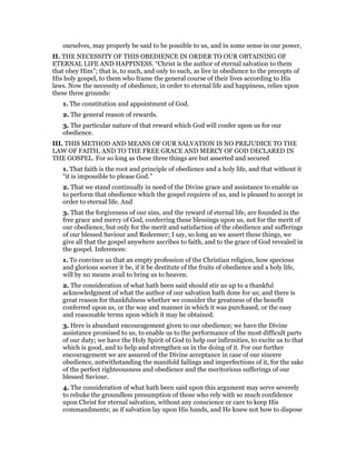 ourselves, may properly be said to be possible to us, and in some sense in our power,
II. THE NECESSITY OF THIS OBEDIENCE IN ORDER TO OUR OBTAINING OF
ETERNAL LIFE AND HAPPINESS. “Christ is the author of eternal salvation to them
that obey Him”; that is, to such, and only to such, as live in obedience to the precepts of
His holy gospel, to them who frame the general course of their lives according to His
laws. Now the necessity of obedience, in order to eternal life and happiness, relies upon
these three grounds:
1. The constitution and appointment of God.
2. The general reason of rewards.
3. The particular nature of that reward which God will confer upon us for our
obedience.
III. THIS METHOD AND MEANS OF OUR SALVATION IS NO PREJUDICE TO THE
LAW OF FAITH, AND TO THE FREE GRACE AND MERCY OF GOD DECLARED IN
THE GOSPEL. For so long as these three things are but asserted and secured
1. That faith is the root and principle of obedience and a holy life, and that without it
“it is impossible to please God.”
2. That we stand continually in need of the Divine grace and assistance to enable us
to perform that obedience which the gospel requires of us, and is pleased to accept in
order to eternal life. And
3. That the forgiveness of our sins, and the reward of eternal life, are founded in the
free grace and mercy of God, conferring these blessings upon us, not for the merit of
our obedience, but only for the merit and satisfaction of the obedience and sufferings
of our blessed Saviour and Redeemer; I say, so long an we assert these things, we
give all that the gospel anywhere ascribes to faith, and to the grace of God revealed in
the gospel. Inferences:
1. To convince us that an empty profession of the Christian religion, how specious
and glorious soever it be, if it be destitute of the fruits of obedience and a holy life,
will by no means avail to bring us to heaven.
2. The consideration of what hath been said should stir us up to a thankful
acknowledgment of what the author of our salvation hath done for us; and there is
great reason for thankfulness whether we consider the greatness of the benefit
conferred upon us, or the way and manner in which it was purchased, or the easy
and reasonable terms upon which it may be obtained.
3. Here is abundant encouragement given to our obedience; we have the Divine
assistance promised to us, to enable us to the performance of the most difficult parts
of our duty; we have the Holy Spirit of God to help our infirmities, to excite us to that
which is good, and to help and strengthen us in the doing of it. For our further
encouragement we are assured of the Divine acceptance in case of our sincere
obedience, notwithstanding the manifold failings and imperfections of it, for the sake
of the perfect righteousness and obedience and the meritorious sufferings of our
blessed Saviour.
4. The consideration of what hath been said upon this argument may serve severely
to rebuke the groundless presumption of those who rely with so much confidence
upon Christ for eternal salvation, without any conscience or care to keep His
commandments; as if salvation lay upon His hands, and He knew not how to dispose
 