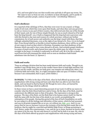 of it, and were glad of any one that would come and take it off upon any terms. No,
“He came to save us from our sins, to redeem us from all iniquity, and to purify to
Himself a peculiar people, zealous of good works.” (Archbishop Tillotson.)
God’s obedience
It is reported of the old kings of Peru, that they were won t to use a tassel, or fringe,
made of red wool, which they wore upon their heads, and when they sent any governor
to rule as viceroy in any part of their country, they delivered unto him one of the threads
of their tassel, and, for one of those simple threads, he was as much obeyed as if he had
been the king himself—yea, it hath so happened that the king had sent a governor only
with this thread to slay men and women of a whole province, without any further
commission; for of such power and authority was the king’s tassel with them, that they
willingly submitted thereunto, even at the sight of one thread of it. Now, it is to be hoped
that, if one thread shall be so forcible to draw heathen obedience, there will be no need
of cart-ropes to houl on that which is Christian. Exemplary was that obedience of the
Romans which was said to have come abroad to all men. And certainly gospel obedience
is a grace of much worth, and of great force upon the whole man; for when it is once
wrought in the heart, it worketh a conformity to all God’s will. Be it for life or death, one
word from God will command the whole soul as soon as obedience hath fouled
admittance into the heart. (J. Spencer.)
Faith and works
‘Twas an unhappy division that has been made between faith and works. Though in my
intellect I may divide them, just as in the candle I know there is both light and heat, but
yet put out the candle, and they are both gone; one remains not without the other; so it
is betwixt faith and works. Nay, in a right conception tides eat opus: if I believe a thing
because I am commanded, that is opus..(John Selden.)
HAWKER, "(7) Who in the days of his flesh, when he had offered up prayers and
supplications with strong crying and tears unto him that was able to save him from
death, and was heard in that he feared; (8) Though he were a Son, yet learned he
obedience by the things which he suffered;
In these verses we have a most interesting account of our Lord. It will be our mercy to
consider what the Holy Ghost hath here said of Jesus. By the days of his flesh, must he
understood, the different state to that of his glory. The expression is strong to this
purpose. The days of his flesh; not the flesh that is his human nature itself, for that he
hath the same still, but the time of his abode in our world, accomplishing the
redemption of his people. During this period of the Son of God’s humiliation on earth,
he was subject to all the feelings and infirmities of that nature, which he had assumed,
and was in all points tempted like as we are, yet without sin, Heb_4:15. And it is our
mercy that he was so; because it proves the certainty of his having been made like to his
brethren, that he might be a merciful and faithful High Priest, in things pertaining to
God. Hence, under this consciousness, I can, and do, go to Jesus, because he knows what
my nature is by his own. He not only knows it, as God, but he feels it as man. He, who in
the days of his flesh offered up prayers and supplications with strong crying and tears,
 