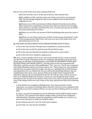 But now let us look at the more exact meaning of the text.
(1) To be out of the way is, in the case of all men, their natural state.
(2) In addition to that, men have gone out of their way by their own personal
folly. We had enough original sin; but we have added to that another kind of
originality in evil.
(3) Some are out of the way because of their seduction from the way by others.
False teachers have taught them, and they have taken up with the error brought
before them by a stronger mind than their own. In some cases persons of evil life
have had a fascination over them.
(4) Many are out of the way because of their backslidings after grace has come to
them.
(5) Others are out of the way because of their consciousness of special sin. Come
to this compassionate High Priest, and trust your ease in His hands; they were
pierced because of your sin.
II. THE SORT OF HIGH PRIEST WITH WHOM SINNERS HAVE TO DEAL.
1. He is One who can bear with ignorance, forgetfulness, and provocation.
2. He is One who can feel for grief, because He has felt the same.
3. He is One who lays Himself out tenderly to help such as come to Him.
4. He is One who never repelled a single person.
III. Now, I want to speak to those of you who are the people of God. I want to remind
you that there may be a blessing even in your weakness; and that this may be the more
clearly seen we will look, in the third place, at the SORT OF INFIRMITY WHICH MAY
BE SANCTIFIED AND MADE USEFUL. The high priest of old was compassed with
infirmities, and this was part of his qualification. “Yes,” says one, “but he was compassed
with sinful infirmities; but our Lord Jesus had no sin.” That is quite true, but remember
that this does not make Christ less tender, but more so. Anything that is sinful hardens;
and inasmuch as He was without sin, He was without the hardening influence that sin
would bring to bear upon a man. He was all the more tender when compassed with
infirmities, because sin was excluded from the list. We will not, then, reckon sin in any
form as an infirmity likely to be turned to a great use, even though the grace of God
abounds over the sin; but let me speak to some of you who wish to do good, and set forth
some of the things which were sore to bear at the time, and yet have been rich in blessing
since.
1. First think of our struggles in finding mercy. If you have not had a certain
experience, you cannot so well help others who have; but if you were compassed with
infirmity at your first coming to Christ, you may use that in helping others to come to
Him.
2. Again, our grievous temptations may be infirmities which shall be largely used in
our service. You cannot be unto others a helper unless you have been compassed
with infirmities. Therefore accept the temptations which trouble you so much, as a
part of your education to make you useful to others.
3. Our sickness may turn out to be in the same category.
4. Our trials, too, may thus be sanctified.
 