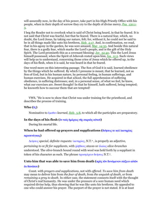 will assuredly now, in the day of his power, take part in his High Priestly Office with his
people, when in their depth of sorrow they cry to the depth of divine mercy, Psa_130:1-
3.
I beg the Reader not to overlook what is said of Christ being heard, in that he feared. It is
not said that Christ was fearful, but that he feared. There is a natural fear, which, no
doubt, the Lord Jesus, by taking our nature, felt; for, without it, he could not be said to
be in all things made like unto his brethren, Heb_2:17. And, in confirmation, we read,
that in his agony in the garden, he was sore amazed, Mar_14:33. And beside this natural
fear, there is a godly fear, which marks the Lord’s people, and is the gift of the Holy
Spirit. The Lord promiseth this as a covenant blessing: Jer_32:40. This the Lord Jesus
himself possessed, when the Spirit of Jehovah rested upon him, Isa_11:2. Such views
will help us to understand, concerning those cries of Jesus which he offered up, in the
days of his flesh, when it is said, he was heard in that he feared.
One word more on this interesting passage. The Son of God it is said, learned obedience
by the things which he suffered. By which I presume is meant, that he learned, not as
Son of God, but in his human nature, by personal feeling, in human sufferings, and
human exercises. He acquired in that school, the full apprehension of suffering
obedience, in suffering distresses; and, in a personal sense, of what we feel, he knew,
what our exercises are. Sweet thought! In that he himself, hath suffered, being tempted;
he knoweth how to succour them that are tempted!
VWS, "He is now to show that Christ was under training for the priesthood, and
describes the process of training.
Who (ᆉᆉᆉᆉςςςς)
Nominative to ᅞµαθεν learned, Heb_5:8, to which all the participles are preparatory.
In the days of his flesh (ᅚᅚᅚᅚνννν ταሏταሏταሏταሏςςςς ᅧµέᅧµέᅧµέᅧµέραιςραιςραιςραις τᇿτᇿτᇿτᇿςςςς σαρκᆵσαρκᆵσαρκᆵσαρκᆵςςςς αᆒτοሞαᆒτοሞαᆒτοሞαᆒτοሞ)
During his mortal life.
When he had offered up prayers and supplications (δεᆱδεᆱδεᆱδεᆱσεις τεσεις τεσεις τεσεις τε καᆳ ᅷκετηρίκαᆳ ᅷκετηρίκαᆳ ᅷκετηρίκαᆳ ᅷκετηρίαςαςαςας
προσενέπροσενέπροσενέπροσενέγκαςγκαςγκαςγκας)
∆εήσεις special, definite requests: ᅷκετηρίας, N.T.o , is properly an adjective,
pertaining to or fit for suppliants, with ምάβδους staves or ᅚλαίας olive-branches
understood. The olive-branch bound round with wool was held forth by a suppliant in
token of his character as such. The phrase προσφέρειν δεήσεις N.T.o.
Unto him that was able to save him from death (πρᆵπρᆵπρᆵπρᆵςςςς τᆵτᆵτᆵτᆵνννν δυνάδυνάδυνάδυνάµενονµενονµενονµενον σώσώσώσώζεινζεινζεινζειν αᆒτᆵαᆒτᆵαᆒτᆵαᆒτᆵνννν
ᅚᅚᅚᅚκκκκ θανάθανάθανάθανάτουτουτουτου)
Const. with prayers and supplications, not with offered. To save him from death
may mean to deliver him from the fear of death, from the anguish of death, or from
remaining a prey to death. In either case, the statement connects itself with the thought
of Christ's real humanity. He was under the pressure of a sore human need which
required divine help, thus showing that he was like unto his brethren. He appealed to
one who could answer his prayer. The purport of the prayer is not stated. It is at least
 