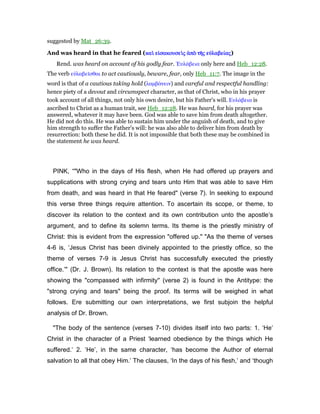 suggested by Mat_26:39.
And was heard in that he feared (καᆳ εᅶσακουσεᆳκαᆳ εᅶσακουσεᆳκαᆳ εᅶσακουσεᆳκαᆳ εᅶσακουσεᆳςςςς ᅊπᆵ τᇿᅊπᆵ τᇿᅊπᆵ τᇿᅊπᆵ τᇿςςςς εᆒλαβείεᆒλαβείεᆒλαβείεᆒλαβείαςαςαςας)
Rend. was heard on account of his godly fear. ᅠυλάβεια only here and Heb_12:28.
The verb εᆒλαβεሏσθαι to act cautiously, beware, fear, only Heb_11:7. The image in the
word is that of a cautious taking hold (λαµβάνειν) and careful and respectful handling:
hence piety of a devout and circumspect character, as that of Christ, who in his prayer
took account of all things, not only his own desire, but his Father's will. Ευλάβεια is
ascribed to Christ as a human trait, see Heb_12:28. He was heard, for his prayer was
answered, whatever it may have been. God was able to save him from death altogether.
He did not do this. He was able to sustain him under the anguish of death, and to give
him strength to suffer the Father's will: he was also able to deliver him from death by
resurrection: both these he did. It is not impossible that both these may be combined in
the statement he was heard.
PINK, “"Who in the days of His flesh, when He had offered up prayers and
supplications with strong crying and tears unto Him that was able to save Him
from death, and was heard in that He feared" (verse 7). In seeking to expound
this verse three things require attention. To ascertain its scope, or theme, to
discover its relation to the context and its own contribution unto the apostle’s
argument, and to define its solemn terms. Its theme is the priestly ministry of
Christ: this is evident from the expression "offered up." "As the theme of verses
4-6 is, ‘Jesus Christ has been divinely appointed to the priestly office, so the
theme of verses 7-9 is Jesus Christ has successfully executed the priestly
office.’" (Dr. J. Brown). Its relation to the context is that the apostle was here
showing the "compassed with infirmity" (verse 2) is found in the Antitype: the
"strong crying and tears" being the proof. Its terms will be weighed in what
follows. Ere submitting our own interpretations, we first subjoin the helpful
analysis of Dr. Brown.
"The body of the sentence (verses 7-10) divides itself into two parts: 1. ‘He’
Christ in the character of a Priest ‘learned obedience by the things which He
suffered.’ 2. ‘He’, in the same character, ‘has become the Author of eternal
salvation to all that obey Him.’ The clauses, ‘In the days of his flesh,’ and ‘though
 