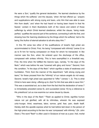 He were a Son,’ qualify the general declaration, ‘He learned obedience by the
things which He suffered,’ and the clauses, ‘when He had offered up,’ ‘prayers
and supplications with strong crying and tears, unto Him that was able to save
Him from death,’ and ‘when He had heard’―or having been heard―‘in that He
feared,’ contain in them illustrations both of the nature and extent of those
sufferings by which Christ learned obedience; whilst the clause, ‘being made
perfect,’ qualifies the second part of the sentence, connecting it with the first, and
showing how His ‘learning obedience by the things which He suffered,’ led to His
being ‘the Author of eternal salvation to all who obey Him.’"
In this 7th verse two other of the qualifications of Israel’s high priest are
accommodated to Christ. First, his being "compassed with infirmity" (verse 2) so
as to fit him for having compassion on those for whom he transacted. In like
manner was the Son, when He entered upon the discharge of His office,
compassed with sinless infirmity. This is here exemplified in a threefold way.
First, the time when He fulfilled the Aaronic type, namely, "in the days of His
flesh," which was before He was "crowned with glory and honor." Second, from
His condition, "in the days of His flesh," which signifies a state of weakness and
humiliation. Third, from the manner of His deportment: "with strong crying and
tears," for these proceed from the "infirmity" of our nature―angels do not weep.
Second, Israel’s high priest was appointed to "offer." (verses 1, 2). This is what
Christ is here seen doing: offering up to God―"to Him that was able to save Him."
This was a sacerdotal act, as is clear from the fact that the declaration of verse 7
is immediately preceded (verse 6), and succeeded (verse 10) by a reference to
His priesthood. Let us now examine our verse clause by clause.
"Who in the days of His flesh." "Flesh as applied to Christ, signifies human
nature not yet glorified, with all its infirmities, wherein He was exposed
unto―hunger, thirst, weariness, labor, sorrow, grief, fear, pain, death itself.
Hereby doth the apostle express what he had before laid down in the person of
the high priest according to the law―he was ‘compassed’ with infirmity." (Dr. John
Owen.) The word "flesh" is often used in Scripture of man as a poor, frail, mortal
 