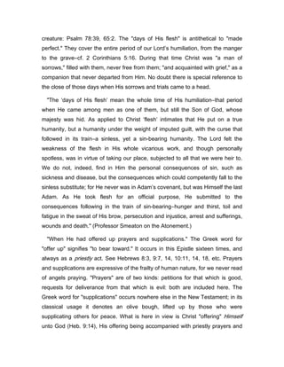creature: Psalm 78:39, 65:2. The "days of His flesh" is antithetical to "made
perfect." They cover the entire period of our Lord’s humiliation, from the manger
to the grave―cf. 2 Corinthians 5:16. During that time Christ was "a man of
sorrows," filled with them, never free from them; "and acquainted with grief," as a
companion that never departed from Him. No doubt there is special reference to
the close of those days when His sorrows and trials came to a head.
"The ‘days of His flesh’ mean the whole time of His humiliation―that period
when He came among men as one of them, but still the Son of God, whose
majesty was hid. As applied to Christ ‘flesh’ intimates that He put on a true
humanity, but a humanity under the weight of imputed guilt, with the curse that
followed in its train―a sinless, yet a sin-bearing humanity. The Lord felt the
weakness of the flesh in His whole vicarious work, and though personally
spotless, was in virtue of taking our place, subjected to all that we were heir to.
We do not, indeed, find in Him the personal consequences of sin, such as
sickness and disease, but the consequences which could competently fall to the
sinless substitute; for He never was in Adam’s covenant, but was Himself the last
Adam. As He took flesh for an official purpose, He submitted to the
consequences following in the train of sin-bearing―hunger and thirst, toil and
fatigue in the sweat of His brow, persecution and injustice, arrest and sufferings,
wounds and death." (Professor Smeaton on the Atonement.)
"When He had offered up prayers and supplications." The Greek word for
"offer up" signifies "to bear toward." It occurs in this Epistle sixteen times, and
always as a priestly act. See Hebrews 8:3, 9:7, 14, 10:11, 14, 18, etc. Prayers
and supplications are expressive of the frailty of human nature, for we never read
of angels praying. "Prayers" are of two kinds: petitions for that which is good,
requests for deliverance from that which is evil: both are included here. The
Greek word for "supplications" occurs nowhere else in the New Testament; in its
classical usage it denotes an olive bough, lifted up by those who were
supplicating others for peace. What is here in view is Christ "offering" Himself
unto God (Heb. 9:14), His offering being accompanied with priestly prayers and
 