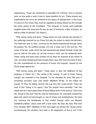 supplications. These are mentioned to exemplify His "infirmity," and to impress
upon us how great a work it was to make expiation for sin. These prayers and
supplications are not to be restricted to the agony of Gethsemane, or the hours
of torture on the Cross; they must be regarded as being offered by Him through
the entire period of His humiliation. "The pressure of human guilt habitually
weighed down His mind and He was by way of eminence a Man of prayer, as
well as a Man of sorrows." (Dr. Brown.)
"With strong crying and tears." These words not only intimate the intensity of
the sufferings endured by our Priest, but also the extent to which He felt them.
The God-man was no stoic, unmoved by the fearful experiences through which
He passed. No, He suffered acutely, not only in body, but in His soul too. The
curse of the law, under which He had spontaneously placed Himself, smote His
soul as well as His body, for we had sinned in both, and He redeemed both.
These crying and tears were evoked not by what He received at the hands of
man, but what imputed guilt had brought down upon Him from the hand of God.
He was overwhelmed by the pressure of horror and anguish, caused by the
Divine anger against sin.
"With strong crying and tears." These were, in part, the fulfillment of that
prophecy in Psalm 22:1: "the words of My roaring." A part of those "strong
cryings" are recorded in the Gospels. To His disciples He said, "My soul is
exceeding sorrowful, even unto death" (Matthew 26:38). To the Father He
prayed, "If Thou be willing, remove this cup from Me" (Luke 22:42). There we
read of Him "being in an agony," that "He prayed more earnestly," that "His
sweat was as it were great drops of blood falling down to the ground." Such was
the "travail of His soul" that He cried for deliverance. He voluntarily entered the
place into which sin had brought us: one of misery and wretchedness. No heart
can conceive the terribleness of that conflict through which our Blessed
Substitute passed. "Jesus cried with a loud voice, My God, My God, Why hast
Thou forsaken Me?" (Matthew 27:46): here again we witness the "strong crying"
accompanying His sacrifice. And what is the application of this to us? If His
 