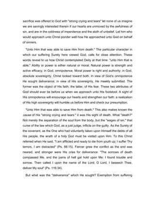 sacrifice was offered to God with "strong crying and tears" let none of us imagine
we are savingly interested therein if our hearts are unmoved by the awfulness of
sin, and are in the coldness of impenitence and the sloth of unbelief. Let him who
would approach unto Christ ponder well how He approached unto God on behalf
of sinners.
"Unto Him that was able to save Him from death." The particular character in
which our suffering Surety here viewed God, calls for close attention. These
words reveal to us how Christ contemplated Deity at that time: "unto Him that is
able." Ability or power is either natural or moral. Natural power is strength and
active efficacy; in God, omnipotence. Moral power is right and authority; in God,
absolute sovereignty. Christ looked toward both. In view of God’s omnipotence
He sought deliverance; in view of His sovereignty, He meekly submitted. The
former was the object of His faith; the latter, of His fear. These two attributes of
God should ever be before us when we approach unto His footstool. A sight of
His omnipotence will encourage our hearts and strengthen our faith: a realization
of His high sovereignty will humble us before Him and check our presumption.
"Unto Him that was able to save Him from death." This also makes known the
cause of His "strong crying and tears:" it was His sight of death. What "death?"
Not merely the separation of the soul from the body, but the "wages of sin," that
curse of the law which God, as a just judge, inflicts on the guilty. As the Surety of
the covenant, as the One who had voluntarily taken upon Himself the debts of all
His people, the wrath of a holy God must be visited upon Him. To this Christ
referred when He said, "I am afflicted and ready to die from youth up; I suffer Thy
terrors, I am distracted" (Ps. 88:15). Fiercer grew the conflict as the end was
neared, and stronger were His cries for deliverance: "The sorrows of death
compassed Me, and the pains of hell gat hold upon Me: I found trouble and
sorrow. Then called I upon the name of the Lord; O Lord, I beseech Thee,
deliver My soul" (Ps. 116:34).
But what was the "deliverance" which He sought? Exemption from suffering
 