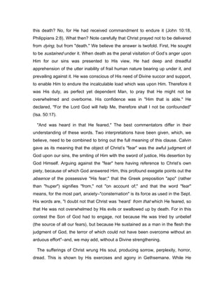 this death? No, for He had received commandment to endure it (John 10:18,
Philippians 2:8). What then? Note carefully that Christ prayed not to be delivered
from dying, but from "death." We believe the answer is twofold. First, He sought
to be sustained under it. When death as the penal visitation of God’s anger upon
Him for our sins was presented to His view, He had deep and dreadful
apprehension of the utter inability of frail human nature bearing up under it, and
prevailing against it. He was conscious of His need of Divine succor and support,
to enable Him to endure the incalculable load which was upon Him. Therefore it
was His duty, as perfect yet dependent Man, to pray that He might not be
overwhelmed and overborne. His confidence was in "Him that is able." He
declared, "For the Lord God will help Me, therefore shall I not be confounded"
(Isa. 50:17).
"And was heard in that He feared." The best commentators differ in their
understanding of these words. Two interpretations have been given, which, we
believe, need to be combined to bring out the full meaning of this clause. Calvin
gave as its meaning that the object of Christ’s "fear" was the awful judgment of
God upon our sins, the smiting of Him with the sword of justice, His desertion by
God Himself. Arguing against the "fear" here having reference to Christ’s own
piety, because of which God answered Him, this profound exegete points out the
absence of the possessive "His fear;" that the Greek preposition "apo" (rather
than "huper") signifies "from," not "on account of;" and that the word "fear"
means, for the most part, anxiety―"consternation" is its force as used in the Sept.
His words are, "I doubt not that Christ was ‘heard’ from that which He feared, so
that He was not overwhelmed by His evils or swallowed up by death. For in this
contest the Son of God had to engage, not because He was tried by unbelief
(the source of all our fears), but because He sustained as a man in the flesh the
judgment of God, the terror of which could not have been overcome without an
arduous effort"―and, we may add, without a Divine strengthening.
The sufferings of Christ wrung His soul, producing sorrow, perplexity, horror,
dread. This is shown by His exercises and agony in Gethsemane. While He
 