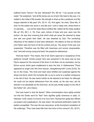 suffered God’s "terrors," He was "distracted" (Ps. 88:15). "I am poured out like
water," He exclaimed, "and all My bones are out of joint: My heart is like wax, it is
melted in the midst of My bowels. My strength is dried up like a potsherd; and My
tongue cleaveth to My jaws" (Ps. 22:14, 15). And again, He cried, "Save Me, O
God; for the waters are come in unto My soul. I sink in deep mire, where there is
no standing . . . Let not the water-flood overflow Me, neither let the deep swallow
Me up" (Ps. 69:1, 2, 15). Fear, pain, torture of body and soul, were now His
portion. He was then enduring that which shall yet cause the damned to weep
and wail and gnash their teeth. He was deserted by God. The comforting
influences of His relation to God were withdrawn. His relation to God as His God
and Father were the fount of all His comfort and joy. The sense of this was now
suspended. Therefore was He filled with heaviness and sorrow inexpressible,
and, "and with strong crying and tears" He prayed for deliverance.
"And was heard." This means, first of all, God’s approval or acceptance of the
petitioner himself. Christ’s prayer here was answered in the same way as was
Paul’s request for the removal of the thorn in his flesh―not by exemption, but by
Divine succor which gave enablement to bear the trial. In Gethsemane "There
appeared an angel unto Him from heaven, strengthening Him" (Luke 22:43). So
too on the Cross. "His mind and heart were fortified and sustained against the
dread and terror which His humanity felt, so as to come to a perfect composure
in the will of God. He was heard insofar as He desired to be heard; for although
He could not but desire deliverance from the whole, as He was man, yet He
desired it not absolutely as the God-man, as He was wholly subject to the will of
the Father" (Dr. John Owen).
"And was heard in that He feared." Other commentators have rightly pointed
out that the Greek word for "fear" here signifies godly reverence or piety: cf.
Hebrews 12:28, where it is found in its noun form. Having from godly fear offered
up prayers and supplications, He was heard. His personal perfections made His
petition acceptable. This was His own assurance, at the triumphant completion of
His sufferings: "Thou hast heard Me from the horns of the unicorns" (Ps. 22:21).
 