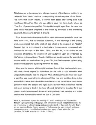 This brings us to the second and ultimate meaning of the Savior’s petition to be
delivered "from death," and the corresponding second response of the Father.
"To ‘save from death’ means, to deliver from death after having died. God
manifested Himself as ‘Him who was able to save Him from death,’ when, as
‘The God of peace’―the pacified Divinity―‘He brought again from the dead our
Lord Jesus that great Shepherd of the sheep, by the blood of the everlasting
covenant’. Hebrews 13:20" (Dr. J. Brown).
Thus, to summarize the contents of this most solemn and wonderful verse, we
here learn: First, that our blessed Substitute, in the discharge of His priestly
work, encountered that awful wrath of God which is the wages of sin―"death."
Second, that He encountered it in the frailty of human nature, compassed with
infirmity―"in the days of His flesh." Third, that He felt, to an extent we are
incapable of realizing, the visitation of God’s judgment upon sin―evidenced by
His "strong crying and tears." Fourth, that He cried for deliverance: for strength to
endure and for an exodus from the grave. Fifth, that God answered by bestowing
the needed succor and by raising Him from the dead.
Many are the lessons which might be drawn from all that has been before us.
Into what infinite depths of humiliation did the Son of God descend! How
unspeakably dreadful was His anguish! What a hideous thing sin must be if such
a sacrifice was required for its atonement! How real and terrible a thing is the
wrath of God! What love moved Him to suffer so on our behalf! What must be the
portion of those who despise and reject such a Savior! What an example has He
left us of turning to God in the hour of need! What fervor is called for if our
prayers are to be answered! Above all, what gratitude, love, devotion and praise
are due Him from those for whom the Son of God died!
FUDGE, “Four terms express the intensity of Christ's suffering in the face of death.
Prayers signify pleadings or beggings, with reference to a need. Supplications stress the
act of imploring or asking. Strong crying shows the depth of these calls for help. Tears
are not mentioned in the Gospel accounts of Gethsemane, but were certainly visible on
that occasion as an external indication of the utter agony of soul within the Lord
(Matthew 26:36-44; Mark 14:3241; Luke 22:39-45).
 