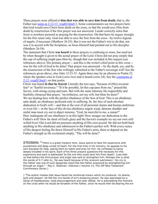 These prayers were offered to him that was able to save him from death, that is, the
Father (see notes at 2:12-13 <exp02.html>). Some commentators see two prayers here:
that God would save Christ from death on the cross, or that He would save Him from
death by resurrection if the first prayer was not answered. Lenski correctly notes that
Jesus is nowhere pictured as praying for the resurrection. On that basis he argues strongly
for the first sense only. God was able to save the Son from the cross - by twelve legions
of angels, if necessary (Matthew 26:53). But it was not the Father's win to do that, nor
was it in accord with the Scriptures, as Jesus Himself had pointed out to His disciples
(Matthew 26:54).
The statement that Christ was heard in these prayers is confusing to some, but need not
be when thought is given to the actual prayer of the Lord. Christ did not pray simply that
the cup of suffering might pass Him by, though that was included in His request (see
references above). His primary prayer -- and this is the writer's chief point in this verse --
was for the will of God to be done! That prayer was answered -- by the death, yes, and by
the resurrection of the Son who willingly submitted to the Father's sovereign will! See the
references given above, also John 12:23-33. Again there may be an allusion to Psalm 22,
where the speaker cries to God (verse two) and is heard (verse 24). See the comments at
2:12 <exp02.html> on that psalm.
Christ was heard in that he feared. Literally the text says, "because of (His) reverent
fear" or "fearful reverence." "If it be possible, let this cup pass from me," prayed the
Savior, with strong crying and tears. But with the same intensity He respectfully and
fearfully climaxed that prayer, "nevertheless, not my will, but thine be done!"
We are dealing here with the perfect obedience of the Son of God. This is an obedience
unto death, an obedience perfected only in suffering. In. the face of such absolute
dedication to God's will -- and that at the cost of all personal claims and human ambitions
or even life -- in the face of this divine obedience angels weep, demons shudder and
sinful man must cry out in abject remorse, "God, be merciful to me, a sinner!"
How inadequate all our obedience is in this light! How meager our dedication to the
Father's will! How far short of God's glory and the Savior's example we see our own self-
willed lives! Our Lord did not presume anything of His own accord. He did not hold back
anything in His obedience and submission to the Father's perfect will. With every ounce
of His deepest feeling He threw Himself in His Father's arms, there to depend on the
Father's strength as He exclaimed simply, "Thy will be done!"
STEDMAN, "“There is a great mystery here. Jesus seems to face the experience with
puzzlement and deep unrest of heart. For the first time in his ministry, he appeals to his
own disciples for help, asking them to watch and pray for him. He confesses to being
deeply troubled in his spirit. Each of his three prayers questions the necessity for this
experience and each is addressed 'to the one who could save him from death.' Luke tells
us that before the third prayer and angel was sent to strengthen him. Perhaps this is what
the words of 5:7 refer to, 'He was heard because of His reverent submission.' His cry to
the Father was one of such desperate need that the Father answered by strengthening him
through an angel." - Ray C. Stedman: Hebrews ( Volume 15, The IVP New Testament
Commentary Series )
) "The author implies that Jesus faced the emotional misery which sin produces: its shame,
guilt and despair. He felt the iron bands of sin's enslaving power. He was oppressed by a
sense of hopelessness, total discouragement and utter defeat. He is anticipating the moment
on the cross when he would be forsaken of the Father, since he would then be bearing the sin
 
