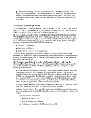 5. Our depressions may also tend to our fruitfulness. A heart bowed down with
despair is a dreadful thing. “A wounded spirit who can bear?” But if you have never
had such an experience you will not be worth a pin as a preacher. You cannot help
others who are depressed unless you have been down in the depths yourself. (C. H.
Spurgeon.)
The compassionate High Priest
I. COMPASSION AND FORBEARANCE, WITH MEEKNESS, IN THOSE FROM WHOM
WE EXPECT HELP AND RELIEF, IS THE GREAT MOTIVE AND ENCOURAGEMENT
UNTO FAITH, AFFIANCE, AND EXPECTATION OF THEM.
II. We live, THE LIFE OF OUR SOULS IS PRINCIPALLY MAINTAINED, UPON THIS
COMPASSIONATENESS OF OUR HIGH PRIEST; namely, that He is able to bear with
us in our provocations, and to pity us in our weaknesses and distresses. To this purpose
is the promise concerning Him (Isa_40:11). There are three things that are apt to give
great provocations unto them that are concerned in us.
1. Frequency in offending.
2. Greatness of offences.
3. Instability in promises and engagements.
These are things apt to give provocations, beyond what ordinary moderation and
meekness can bear withal; especially where they are accompanied with a disregard of the
greatest love and kindness. And all these are found in believers, some in one, and some
in another, and some in all.
III. Though every sin hath in it the whole nature of sin, rendering the
sinners obnoxious unto the curse of the law; yet as there are several kinds of
sins, so THERE ARE SEVERAL DEGREES OF SIN, some being accompanied with a
greater guilt than others.
1. There is a distinction of sins with respect unto the persons that commit them. But
this distinction ariseth from the event, and not from the nature of the sin itself
intended. Regenerate persons will, through the grace of God, certainly use the means
of faith and repentance for the obtaining of pardon, which the other will not; and if
they are assisted also so to do, even they in like manner shall obtain forgiveness. No
man therefore can take a relief against the guilt of sin from his state and condition,
which may be an aggravation, and can be no alleviation of it.
2. There are degrees of sin amongst men unregenerate, who live in a course of sin all
their days. All do not sin equally, nor shall all be equally punished.
3. In the sins of believers there are different degrees, both in divers, and in the same
persons. And although they shall be all pardoned, yet have they different effects; with
respect
(1) Unto peace of conscience.
(2) Sense of the love of God.
(3) Growth in grace and holiness.
(4) Usefulness or scandal in the Church or the world.
 