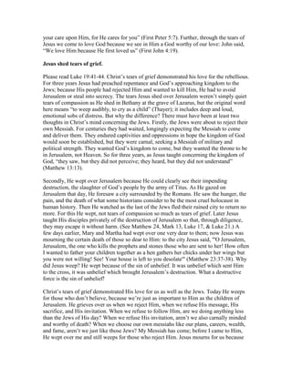 your care upon Him, for He cares for you” (First Peter 5:7). Further, through the tears of
Jesus we come to love God because we see in Him a God worthy of our love: John said,
“We love Him because He first loved us” (First John 4:19).
Jesus shed tears of grief.
Please read Luke 19:41-44. Christ’s tears of grief demonstrated his love for the rebellious.
For three years Jesus had preached repentance and God’s approaching kingdom to the
Jews; because His people had rejected Him and wanted to kill Him, He had to avoid
Jerusalem or steal into secrecy. The tears Jesus shed over Jerusalem weren’t simply quiet
tears of compassion as He shed in Bethany at the grave of Lazarus, but the original word
here means “to weep audibly, to cry as a child” (Thayer); it includes deep and loud,
emotional sobs of distress. But why the difference? There must have been at least two
thoughts in Christ’s mind concerning the Jews. Firstly, the Jews were about to reject their
own Messiah. For centuries they had waited, longingly expecting the Messiah to come
and deliver them. They endured captivities and oppressions in hope the kingdom of God
would soon be established, but they were carnal, seeking a Messiah of military and
political strength. They wanted God’s kingdom to come, but they wanted the throne to be
in Jerusalem, not Heaven. So for three years, as Jesus taught concerning the kingdom of
God, “they saw, but they did not perceive; they heard, but they did not understand”
(Matthew 13:13).
Secondly, He wept over Jerusalem because He could clearly see their impending
destruction, the slaughter of God’s people by the army of Titus. As He gazed on
Jerusalem that day, He foresaw a city surrounded by the Romans. He saw the hunger, the
pain, and the death of what some historians consider to be the most cruel holocaust in
human history. Then He watched as the last of the Jews fled their ruined city to return no
more. For this He wept, not tears of compassion so much as tears of grief. Later Jesus
taught His disciples privately of the destruction of Jerusalem so that, through diligence,
they may escape it without harm. (See Matthew 24, Mark 13, Luke 17, & Luke 21.) A
few days earlier, Mary and Martha had wept over one very dear to them; now Jesus was
mourning the certain death of those so dear to Him: to the city Jesus said, "'O Jerusalem,
Jerusalem, the one who kills the prophets and stones those who are sent to her! How often
I wanted to father your children together as a hen gathers her chicks under her wings but
you were not willing! See! Your house is left to you desolate'" (Matthew 23:37-38). Why
did Jesus weep? He wept because of the sin of unbelief. It was unbelief which sent Him
to the cross, it was unbelief which brought Jerusalem’s destruction. What a destructive
force is the sin of unbelief!
Christ’s tears of grief demonstrated His love for us as well as the Jews. Today He weeps
for those who don’t believe, because we’re just as important to Him as the children of
Jerusalem. He grieves over us when we reject Him, when we refuse His message, His
sacrifice, and His invitation. When we refuse to follow Him, are we doing anything less
than the Jews of His day? When we refuse His invitation, aren’t we also carnally minded
and worthy of death? When we choose our own messiahs like our plans, careers, wealth,
and fame, aren’t we just like those Jews? My Messiah has come; before I came to Him,
He wept over me and still weeps for those who reject Him. Jesus mourns for us because
 