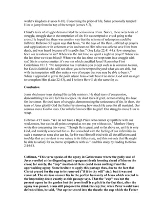 world’s kingdoms (verses 8-10). Concerning the pride of life, Satan personally tempted
Him to jump from the top of the temple (verses 5-7).
Christ’s tears of struggle demonstrated the seriousness of sin. Notice, these were tears of
struggle, struggle due to the temptation of sin: He was tempted to avoid going to the
cross; He hoped that there was another way that the scheme of redemption could be
fulfilled. Hebrews 5:7 again says that Jesus, “in the days of His flesh...offered up prayers
and supplications with vehement cries and tears to Him who was able to save Him from
death, and was heard because of His godly fear.” (See Luke 22:41-44.) How strong has
been our resistance to sin? When was the last time we spent a night in prayer? When was
the last time we sweat blood? When was the last time we wept tears in a struggle with
sin? Sin is a serious matter: it’s our sin which crucified Jesus! Remember First
Corinthians 10:13: “No temptation has overtaken you except such as is common to man,
but God is faithful who will not allow you to be tempted beyond what you are able, but
with the temptation will also make a way of escape that you may be able to bear it.”
When it appeared to get to the point where Jesus could bear it no more, God sent an angel
to strengthen Him (Luke 22:43), and I believe He will do the same for us.
Conclusion
Jesus shed many tears during His earthly ministry. He shed tears of compassion,
demonstrating His love for His disciples. He shed tears of grief, demonstrating His love
for the sinner. He shed tears of struggle, demonstrating the seriousness of sin. In short, the
tears of Jesus glorify God the Father by showing how much He cares for all mankind. Our
sorrows move God to tears. Our unbelief moves Him to grief. Our struggles move Him to
weep.
Hebrews 4:15 reads, “We do not have a High Priest who cannot sympathize with our
weaknesses, but was in all points tempted as we are, yet without sin.” Matthew Henry
wrote this concerning this verse: “Though He is great, and so far above us, yet He is very
kind, and tenderly concerned for us. He is touched with the feeling of our infirmities in
such a manner as none else can he, for He was Himself tried with all the afflictions and
troubles that are incident to our nature in its fallen state, and this not only that He might
be able to satisfy for us, but to sympathize with us.” End this study by reading Hebrews
2:14-18.
Coffman, “This verse speaks of the agony in Gethsemane where the godly soul of
Jesus recoiled at the disgusting and repugnant death looming ahead of him on the
cross; for surely, the "cup" mentioned there could mean nothing if not the
approaching agony. Some hesitate to apply this passage thus, due to the fact that
Christ prayed for the cup to be removed ("if it be thy will" etc.); but it was not
removed. The obvious answer lies in the perfect humanity of Jesus which reacted to
the impending death exactly as this passage says. That the "cup" was not the
present agony in the garden but the cross itself is explicit in the fact that, after the
agony was passed, Jesus still proposed to drink the cup; for, when Peter would have
defended him, he said, "Put up the sword into the sheath: the cup which the Father
 