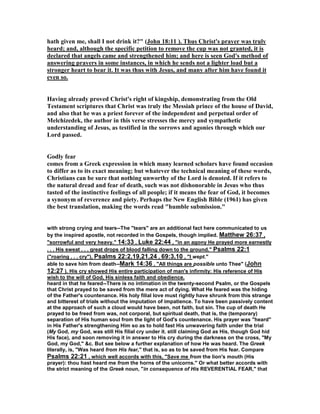 hath given me, shall I not drink it?" (John 18:11 ). Thus Christ's prayer was truly
heard; and, although the specific petition to remove the cup was not granted, it is
declared that angels came and strengthened him; and here is seen God's method of
answering prayers in some instances, in which he sends not a lighter load but a
stronger heart to bear it. It was thus with Jesus, and many after him have found it
even so.
Having already proved Christ's right of kingship, demonstrating from the Old
Testament scriptures that Christ was truly the Messiah prince of the house of David,
and also that he was a priest forever of the independent and perpetual order of
Melchizedek, the author in this verse stresses the mercy and sympathetic
understanding of Jesus, as testified in the sorrows and agonies through which our
Lord passed.
Godly fear
comes from a Greek expression in which many learned scholars have found occasion
to differ as to its exact meaning; but whatever the technical meaning of these words,
Christians can be sure that nothing unworthy of the Lord is denoted. If it refers to
the natural dread and fear of death, such was not dishonorable in Jesus who thus
tasted of the instinctive feelings of all people; if it means the fear of God, it becomes
a synonym of reverence and piety. Perhaps the ew English Bible (1961) has given
the best translation, making the words read "humble submission."
with strong crying and tears--The "tears" are an additional fact here communicated to us
by the inspired apostle, not recorded in the Gospels, though implied. Matthew 26:37 ,
"sorrowful and very heavy." 14:33 , Luke 22:44 , "in an agony He prayed more earnestly
. . . His sweat . . . great drops of blood falling down to the ground." Psalms 22:1
("roaring . . . cry"), Psalms 22:2,19,21,24 , 69:3,10 , "I wept."
able to save him from death--Mark 14:36 , "All things are possible unto Thee" (John
12:27 ). His cry showed His entire participation of man's infirmity: His reference of His
wish to the will of God, His sinless faith and obedience.
heard in that he feared--There is no intimation in the twenty-second Psalm, or the Gospels
that Christ prayed to be saved from the mere act of dying. What He feared was the hiding
of the Father's countenance. His holy filial love must rightly have shrunk from this strange
and bitterest of trials without the imputation of impatience. To have been passively content
at the approach of such a cloud would have been, not faith, but sin. The cup of death He
prayed to be freed from was, not corporal, but spiritual death, that is, the (temporary)
separation of His human soul from the light of God's countenance. His prayer was "heard"
in His Father's strengthening Him so as to hold fast His unwavering faith under the trial
(My God, my God, was still His filial cry under it. still claiming God as His, though God hid
His face), and soon removing it in answer to His cry during the darkness on the cross, "My
God, my God," &c. But see below a further explanation of how He was heard. The Greek
literally, is, "Was heard from His fear," that is, so as to be saved from His fear. Compare
Psalms 22:21 , which well accords with this, "Save me from the lion's mouth (His
prayer): thou hast heard me from the horns of the unicorns." Or what better accords with
the strict meaning of the Greek noun, "in consequence of His REVERENTIAL FEAR," that
 