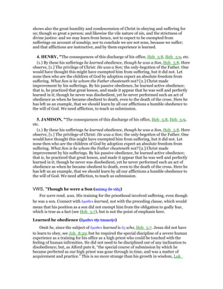 shows also the great humility and condescension of Christ in obeying and suffering for
us; though so great a person; and likewise the vile nature of sin, and the strictness of
divine justice: and we may learn from hence, not to expect to be exempted from
sufferings on account of sonship; nor to conclude we are not sons, because we suffer;
and that afflictions are instructive, and by them experience is learned.
4. HE RY, "The consequences of this discharge of his office, Heb_5:8, Heb_5:9, etc.
(1.) By these his sufferings he learned obedience, though he was a Son, Heb_5:8. Here
observe, [1.] The privilege of Christ: He was a Son; the only-begotten of the Father. One
would have thought this might have exempted him from suffering, but it did not. Let
none then who are the children of God by adoption expect an absolute freedom from
suffering. What Son is he whom the Father chasteneth not? [2.] Christ made
improvement by his sufferings. By his passive obedience, he learned active obedience;
that is, he practiced that great lesson, and made it appear that he was well and perfectly
learned in it; though he never was disobedient, yet he never performed such an act of
obedience as when he became obedient to death, even to the death of the cross. Here he
has left us an example, that we should learn by all our afflictions a humble obedience to
the will of God. We need affliction, to teach us submission.
5. JAMISO , "The consequences of this discharge of his office, Heb_5:8, Heb_5:9,
etc.
(1.) By these his sufferings he learned obedience, though he was a Son, Heb_5:8. Here
observe, [1.] The privilege of Christ: He was a Son; the only-begotten of the Father. One
would have thought this might have exempted him from suffering, but it did not. Let
none then who are the children of God by adoption expect an absolute freedom from
suffering. What Son is he whom the Father chasteneth not? [2.] Christ made
improvement by his sufferings. By his passive obedience, he learned active obedience;
that is, he practiced that great lesson, and made it appear that he was well and perfectly
learned in it; though he never was disobedient, yet he never performed such an act of
obedience as when he became obedient to death, even to the death of the cross. Here he
has left us an example, that we should learn by all our afflictions a humble obedience to
the will of God. We need affliction, to teach us submission.
VWS, "Though he were a Son (καίκαίκαίκαίπερπερπερπερ ᆠᆠᆠᆠνννν υᅷᆵυᅷᆵυᅷᆵυᅷᆵςςςς)
For were rend. was. His training for the priesthood involved suffering, even though
he was a son. Connect with ᅞµαθεν learned, not with the preceding clause, which would
mean that his position as a son did not exempt him from the obligation to godly fear,
which is true as a fact (see Heb_5:7), but is not the point of emphasis here.
Learned he obedience (ᅞᅞᅞᅞµαθενµαθενµαθενµαθεν τᆱτᆱτᆱτᆱνννν ᆓπακοήᆓπακοήᆓπακοήᆓπακοήνννν)
Omit he, since the subject of ᅞµαθεν learned is ᆉς who, Heb_5:7. Jesus did not have
to learn to obey, see Joh_8:29; but he required the special discipline of a severe human
experience as a training for his office as a high priest who could be touched with the
feeling of human infirmities. He did not need to be disciplined out of any inclination to
disobedience; but, as Alford puts it, “the special course of submission by which he
became perfected as our high priest was gone through in time, and was a matter of
acquirement and practice.” This is no more strange than his growth in wisdom, Luk_
 