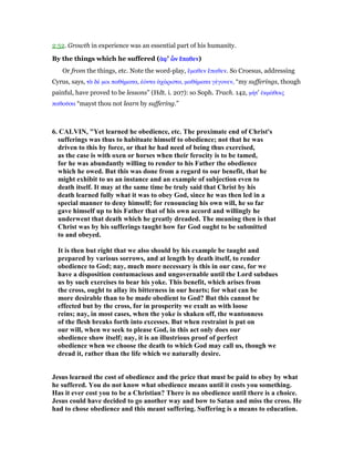 2:52. Growth in experience was an essential part of his humanity.
By the things which he suffered (ᅊᅊᅊᅊφφφφ' ᆤᆤᆤᆤνννν ᅞᅞᅞᅞπαθενπαθενπαθενπαθεν)
Or from the things, etc. Note the word-play, ᅞµαθεν ᅞπαθεν. So Croesus, addressing
Cyrus, says, τᆭ δέ µοι παθήµατα, ᅚόντα ᅊχάριστα, µαθήµατα γέγονεν, “my sufferings, though
painful, have proved to be lessons” (Hdt. i. 207): so Soph. Trach. 142, µήτ' ᅚκµάθοις
παθοሞσα “mayst thou not learn by suffering.”
6. CALVI , "Yet learned he obedience, etc. The proximate end of Christ's
sufferings was thus to habituate himself to obedience; not that he was
driven to this by force, or that he had need of being thus exercised,
as the case is with oxen or horses when their ferocity is to be tamed,
for he was abundantly willing to render to his Father the obedience
which he owed. But this was done from a regard to our benefit, that he
might exhibit to us an instance and an example of subjection even to
death itself. It may at the same time be truly said that Christ by his
death learned fully what it was to obey God, since he was then led in a
special manner to deny himself; for renouncing his own will, he so far
gave himself up to his Father that of his own accord and willingly he
underwent that death which he greatly dreaded. The meaning then is that
Christ was by his sufferings taught how far God ought to be submitted
to and obeyed.
It is then but right that we also should by his example be taught and
prepared by various sorrows, and at length by death itself, to render
obedience to God; nay, much more necessary is this in our case, for we
have a disposition contumacious and ungovernable until the Lord subdues
us by such exercises to bear his yoke. This benefit, which arises from
the cross, ought to allay its bitterness in our hearts; for what can be
more desirable than to be made obedient to God? But this cannot be
effected but by the cross, for in prosperity we exult as with loose
reins; nay, in most cases, when the yoke is shaken off, the wantonness
of the flesh breaks forth into excesses. But when restraint is put on
our will, when we seek to please God, in this act only does our
obedience show itself; nay, it is an illustrious proof of perfect
obedience when we choose the death to which God may call us, though we
dread it, rather than the life which we naturally desire.
Jesus learned the cost of obedience and the price that must be paid to obey by what
he suffered. You do not know what obedience means until it costs you something.
Has it ever cost you to be a Christian? There is no obedience until there is a choice.
Jesus could have decided to go another way and bow to Satan and miss the cross. He
had to chose obedience and this meant suffering. Suffering is a means to education.
 