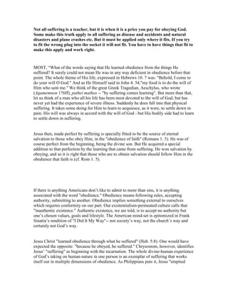 ot all suffering is a teacher, but it is when it is a price you pay for obeying God.
Some make this truth apply to all suffering as disease and accidents and natural
disasters and plane crashes etc. But it must be applied only where it fits. If you try
to fit the wrong plug into the socket it will not fit. You have to have things that fit to
make this apply and work right.
MOST, “What of the words saying that He learned obedience from the things He
suffered? It surely could not mean He was in any way deficient in obedience before that
point. The whole theme of His life, expressed in Hebrews 10. 7 was: "Behold, I come to
do your will O God." And as He Himself said in John 4. 34,"my food is to do the will of
Him who sent me." We think of the great Greek Tragedian, Aeschylus, who wrote
(Agamemnon 176ff), pathei mathos -- "by suffering comes learning". But more than that,
let us think of a man who all his life has been most devoted to the will of God, but has
never yet had the experience of severe illness. Suddenly he does fall into that physical
suffering. It takes some doing for Him to learn to acquiesce, as it were, to settle down in
pain. His will was always in accord with the will of God - but His bodily side had to learn
to settle down in suffering.
Jesus then, made perfect by suffering is specially fitted to be the source of eternal
salvation to those who obey Him, in the "obedience of faith" (Romans 1. 5). He was of
course perfect from the beginning, being the divine son. But He acquired a special
addition to that perfection by the learning that came from suffering. He won salvation by
obeying, and so it is right that those who are to obtain salvation should follow Him in the
obedience that faith is (cf. Rom 1. 5).
If there is anything Americans don’t like to admit to more than sins, it is anything
associated with the word "obedience." Obedience means following rules, accepting
authority, submitting to another. Obedience implies something external to ourselves
which requires conformity on our part. Our existentialism-permeated culture calls that
"inauthentic existence." Authentic existence, we are told, is to accept no authority but
one’s chosen values, goals and lifestyle. The American mind-set is epitomized in Frank
Sinatra’s rendition of "I Did It My Way"-- not society’s way, not the church’s way and
certainly not God’s way.
Jesus Christ "learned obedience through what he suffered" (Heb. 5:8). One would have
expected the opposite: "because he obeyed, he suffered." Chrysostom, however, identifies
Jesus’ "suffering" as beginning with the incarnation. The whole divine-human experience
of God’s taking on human nature in one person is an exemplar of suffering that works
itself out in multiple dimensions of obedience. As Philippians puts it, Jesus "emptied
 