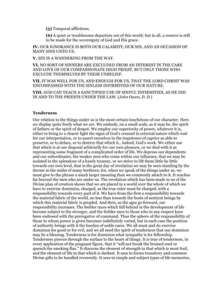 (5) Temporal afflictions.
(6) A quiet or troublesome departure out of this world; but in all, a reserve is still
to be made for the sovereignty of God and His grace.
IV. OUR IGNORANCE IS BOTH OUR CALAMITY, OUR SIN, AND AN OCCASION OF
MANY SINS UNTO US.
V. SIN IS A WANDERING FROM THE WAY.
VI. NO SORT OF SINNERS ARE EXCLUDED FROM AN INTEREST IN THE CARE
AND LOVE OF OUR COMPASSIONATE HIGH PRIEST, BUT ONLY THOSE WHO
EXCLUDE THEMSELVES BY THEIR UNBELIEF.
VII. IT WAS WELL FOR US, AND ENOUGH FOR US, THAT THE LORD CHRIST WAS
ENCOMPASSED WITH THE SINLESS INFIRMITIES OF OUR NATURE.
VIII. GOD CAN TEACH A SANCTIFIED USE OF SINFUL INFIRMITIES, AS HE DID
IN AND TO THE PRIESTS UNDER THE LAW. (John Owen, D. D.)
Tenderness
Our relation to the things under us is the most certain touchstone of our character. Here
we display quite freely what we are. We embody, on a small scale, as it may be, the spirit
of fathers or the spirit of despot. We employ our superiority of power, whatever it is,
either to bring to a clearer light the signs of God’s counsel in external nature which wait
for our interpretation, or to assert ourselves in the impotence of caprice as able to
preserve, or to deface, or to destroy that which it., indeed, God’s work. We either use
that which is at our disposal arbitrarily for our own pleasure, or we deal with it as
representing some fragment of a complicated order of life. We depress our dependents
and our subordinates, the weaker men who come within our influence, that we may be
isolated in the splendour of a lonely tyranny, or we strive to lift them little by little
towards our own level, that in the great day of revelation we may be seen standing by the
throne in the midst of many brethren; for, when we speak of the things under us, we
must give to the phrase a much larger meaning than we commonly attach to it. It reaches
far beyond the men who are under us. The revelation which has been made to us of the
Divine plan of creation shows that we are placed in a world over the whole of which we
have to exercise dominion, charged, as the true ruler must be charged, with a
responsibility towards every part of it. We have from the first a responsibility towards
the material fabric of the world, no less than towards the hosts of sentient beings by
which this material fabric is peopled. And then, as the ages go forward, our
responsibility increases. The feebler races which fall behind in the development of life
become subject to the stronger, and the feebler men to those who in any respect have
been endowed with the prerogative of command. Thus the sphere of the responsibility of
those to whom power is given becomes indefinitely varied, but in each case the position
of authority brings with it the burden of noble cares. We all must and do exercise
dominion for good or for evil, and we all need the spirit of tenderness that our dominion
may he a blessing. Tenderness is for dominion what sympathy is for fellowship.
Tenderness pierces through the surface to the heart of things. It is true of tenderness, in
every application of the pregnant figure, that it “will not break the bruised reed or
quench the smoking flax.” It discerns the element of strength in that which is most frail,
and the element of life in that which is darkest. It sees in forms transitory and common
Divine gifts to be handled reverently. It sees in simple and subject types of life memories,
 