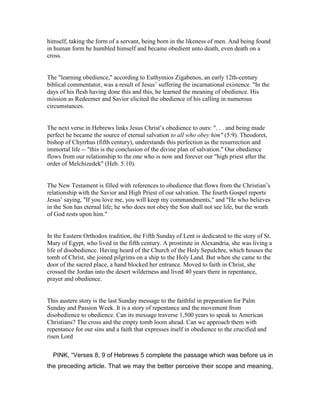 himself, taking the form of a servant, being born in the likeness of men. And being found
in human form he humbled himself and became obedient unto death, even death on a
cross.
The "learning obedience," according to Euthymios Zigabenos, an early 12th-century
biblical commentator, was a result of Jesus’ suffering the incarnational existence. "In the
days of his flesh having done this and this, he learned the meaning of obedience. His
mission as Redeemer and Savior elicited the obedience of his calling in numerous
circumstances.
The next verse in Hebrews links Jesus Christ’s obedience to ours: ". . . and being made
perfect he became the source of eternal salvation to all who obey him" (5:9). Theodoret,
bishop of Chyrrhus (fifth century), understands this perfection as the resurrection and
immortal life -- "this is the conclusion of the divine plan of salvation." Our obedience
flows from our relationship to the one who is now and forever our "high priest after the
order of Melchizedek" (Heb. 5:10).
The New Testament is filled with references to obedience that flows from the Christian’s
relationship with the Savior and High Priest of our salvation. The fourth Gospel reports
Jesus’ saying, "If you love me, you will keep my commandments," and "He who believes
in the Son has eternal life; he who does not obey the Son shall not see life, but the wrath
of God rests upon him."
In the Eastern Orthodox tradition, the Fifth Sunday of Lent is dedicated to the story of St.
Mary of Egypt, who lived in the fifth century. A prostitute in Alexandria, she was living a
life of disobedience. Having heard of the Church of the Holy Sepulchre, which houses the
tomb of Christ, she joined pilgrims on a ship to the Holy Land. But when she came to the
door of the sacred place, a hand blocked her entrance. Moved to faith in Christ, she
crossed the Jordan into the desert wilderness and lived 40 years there in repentance,
prayer and obedience.
This austere story is the last Sunday message to the faithful in preparation for Palm
Sunday and Passion Week. It is a story of repentance and the movement from
disobedience to obedience. Can its message traverse 1,500 years to speak to American
Christians? The cross and the empty tomb loom ahead. Can we approach them with
repentance for our sins and a faith that expresses itself in obedience to the crucified and
risen Lord
PINK, “Verses 8, 9 of Hebrews 5 complete the passage which was before us in
the preceding article. That we may the better perceive their scope and meaning,
 