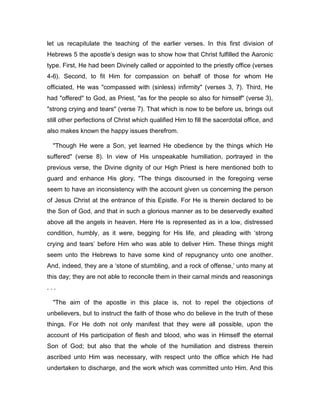 let us recapitulate the teaching of the earlier verses. In this first division of
Hebrews 5 the apostle’s design was to show how that Christ fulfilled the Aaronic
type. First, He had been Divinely called or appointed to the priestly office (verses
4-6). Second, to fit Him for compassion on behalf of those for whom He
officiated, He was "compassed with (sinless) infirmity" (verses 3, 7). Third, He
had "offered" to God, as Priest, "as for the people so also for himself" (verse 3),
"strong crying and tears" (verse 7). That which is now to be before us, brings out
still other perfections of Christ which qualified Him to fill the sacerdotal office, and
also makes known the happy issues therefrom.
"Though He were a Son, yet learned He obedience by the things which He
suffered" (verse 8). In view of His unspeakable humiliation, portrayed in the
previous verse, the Divine dignity of our High Priest is here mentioned both to
guard and enhance His glory. "The things discoursed in the foregoing verse
seem to have an inconsistency with the account given us concerning the person
of Jesus Christ at the entrance of this Epistle. For He is therein declared to be
the Son of God, and that in such a glorious manner as to be deservedly exalted
above all the angels in heaven. Here He is represented as in a low, distressed
condition, humbly, as it were, begging for His life, and pleading with ‘strong
crying and tears’ before Him who was able to deliver Him. These things might
seem unto the Hebrews to have some kind of repugnancy unto one another.
And, indeed, they are a ‘stone of stumbling, and a rock of offense,’ unto many at
this day; they are not able to reconcile them in their carnal minds and reasonings
. . .
"The aim of the apostle in this place is, not to repel the objections of
unbelievers, but to instruct the faith of those who do believe in the truth of these
things. For He doth not only manifest that they were all possible, upon the
account of His participation of flesh and blood, who was in Himself the eternal
Son of God; but also that the whole of the humiliation and distress therein
ascribed unto Him was necessary, with respect unto the office which He had
undertaken to discharge, and the work which was committed unto Him. And this
 