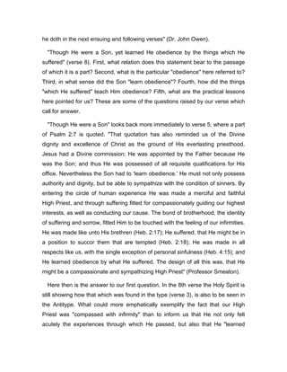 he doth in the next ensuing and following verses" (Dr. John Owen).
"Though He were a Son, yet learned He obedience by the things which He
suffered" (verse 8). First, what relation does this statement bear to the passage
of which it is a part? Second, what is the particular "obedience" here referred to?
Third, in what sense did the Son "learn obedience"? Fourth, how did the things
"which He suffered" teach Him obedience? Fifth, what are the practical lessons
here pointed for us? These are some of the questions raised by our verse which
call for answer.
"Though He were a Son" looks back more immediately to verse 5, where a part
of Psalm 2:7 is quoted. "That quotation has also reminded us of the Divine
dignity and excellence of Christ as the ground of His everlasting priesthood.
Jesus had a Divine commission; He was appointed by the Father because He
was the Son; and thus He was possessed of all requisite qualifications for His
office. Nevertheless the Son had to ‘learn obedience.’ He must not only possess
authority and dignity, but be able to sympathize with the condition of sinners. By
entering the circle of human experience He was made a merciful and faithful
High Priest, and through suffering fitted for compassionately guiding our highest
interests, as well as conducting our cause. The bond of brotherhood, the identity
of suffering and sorrow, fitted Him to be touched with the feeling of our infirmities.
He was made like unto His brethren (Heb. 2:17); He suffered, that He might be in
a position to succor them that are tempted (Heb. 2:18); He was made in all
respects like us, with the single exception of personal sinfulness (Heb. 4:15); and
He learned obedience by what He suffered. The design of all this was, that He
might be a compassionate and sympathizing High Priest" (Professor Smeaton).
Here then is the answer to our first question. In the 8th verse the Holy Spirit is
still showing how that which was found in the type (verse 3), is also to be seen in
the Antitype. What could more emphatically exemplify the fact that our High
Priest was "compassed with infirmity" than to inform us that He not only felt
acutely the experiences through which He passed, but also that He "learned
 
