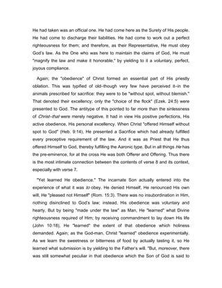 He had taken was an official one. He had come here as the Surety of His people.
He had come to discharge their liabilities. He had come to work out a perfect
righteousness for them; and therefore, as their Representative, He must obey
God’s law. As the One who was here to maintain the claims of God, He must
"magnify the law and make it honorable," by yielding to it a voluntary, perfect,
joyous compliance.
Again; the "obedience" of Christ formed an essential part of His priestly
oblation. This was typified of old―though very few have perceived it―in the
animals prescribed for sacrifice: they were to be "without spot, without blemish."
That denoted their excellency; only the "choice of the flock" (Ezek. 24:5) were
presented to God. The antitype of this pointed to far more than the sinlessness
of Christ―that were merely negative. It had in view His positive perfections, His
active obedience, His personal excellency. When Christ "offered Himself without
spot to God" (Heb. 9:14), He presented a Sacrifice which had already fulfilled
every preceptive requirement of the law. And it was as Priest that He thus
offered Himself to God, thereby fulfilling the Aaronic type. But in all things He has
the pre-eminence, for at the cross He was both Offerer and Offering. Thus there
is the most intimate connection between the contents of verse 8 and its context,
especially with verse 7.
"Yet learned He obedience." The incarnate Son actually entered into the
experience of what it was to obey. He denied Himself, He renounced His own
will, He "pleased not Himself" (Rom. 15:3). There was no insubordination in Him,
nothing disinclined to God’s law; instead, His obedience was voluntary and
hearty. But by being "made under the law" as Man, He "learned" what Divine
righteousness required of Him; by receiving commandment to lay down His life
(John 10:18), He "learned" the extent of that obedience which holiness
demanded. Again; as the God-man, Christ "learned" obedience experimentally.
As we learn the sweetness or bitterness of food by actually tasting it, so He
learned what submission is by yielding to the Father’s will. "But, moreover, there
was still somewhat peculiar in that obedience which the Son of God is said to
 
