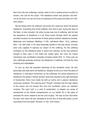 learn from His own sufferings, namely, what it is for a sinless person to suffer for
sinners, ‘the Just for the unjust.’ The obedience herein was peculiar unto Him,
nor do we know, nor can we have an experience of the ways and paths of it" (Dr.
John Owen).
"By the things which He suffered" announces the means by which He learned
obedience. Everything that Christ suffered, from first to last, during the days of
His flesh, is here included. His entire course was one of suffering, and He had
the experience of obedience in it all. Every scene through which He passed
provided occasion for the exercise of those graces wherein obedience consists.
Meekness and lowliness (Matthew 11:29), self-denial (Rom. 15:3), patience
(Rev. 1:9), faith (Heb. 2:13), were habitually resident in His holy nature, but they
were only capable of exercise by reason of His suffering. As His suffering
increased, so His obedience grew in extent and intensity, by the very pressure
brought to bear upon it; the hotter the conflict grew, the more His inward
submission was manifested outwardly (compare Isaiah 50:6, 7). There was not
only sufferings passively endured, but obedience in suffering, and that the most
amazing and unparalleled.
To sum up now the important teachings of this wonderful verse: He who
personally was high above all obedience, stooped so low as to enter the place of
obedience. In that place He learned, by His sufferings, the actual experience of
obedience―He obeyed. Hereby we learn what was required to the right discharge
of Surety-ship: there must needs be both an active and a passive obedience
vicariously rendered. The opening word "though" intimates that the high dignity
of His person did not exempt Him from the humiliation which our salvation
involved. The word "yet" is a note of exclamation, to deepen our sense of
wonderment at His infinite condescension on our behalf, for in His place of
servitude He never ceased to be the Lord of glory. "He was no less God when
He died, than when He was ‘declared to be the Son of God with power, by the
resurrection from the dead,’ Romans 1:4’ (Dr. John Owen).
 
