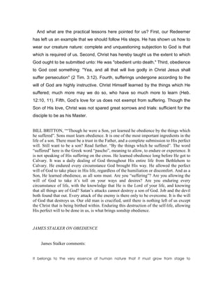 And what are the practical lessons here pointed for us? First, our Redeemer
has left us an example that we should follow His steps. He has shown us how to
wear our creature nature: complete and unquestioning subjection to God is that
which is required of us. Second, Christ has hereby taught us the extent to which
God ought to be submitted unto: He was "obedient unto death." Third, obedience
to God cost something: "Yea, and all that will live godly in Christ Jesus shall
suffer persecution" (2 Tim. 3:12). Fourth, sufferings undergone according to the
will of God are highly instructive. Christ Himself learned by the things which He
suffered; much more may we do so, who have so much more to learn (Heb.
12:10, 11). Fifth, God’s love for us does not exempt from suffering. Though the
Son of His love, Christ was not spared great sorrows and trials: sufficient for the
disciple to be as his Master.
BILL BRITTON, ““Though he were a Son, yet learned he obedience by the things which
he suffered”. Sons must learn obedience. It is one of the most important ingredients in the
life of a son. There must be a trust in the Father, and a complete submission to His perfect
will. Still want to be a son? Read further. “By the things which he suffered”. The word
“suffered” here is the Greek word “pascho”, meaning to allow, to endure or experience. It
is not speaking of His suffering on the cross. He learned obedience long before He got to
Calvary. It was a daily dealing of God throughout His entire life from Bethlehem to
Calvary. He endured every circumstance God brought His way. He allowed the perfect
will of God to take place in His life, regardless of the humiliation or discomfort. And as a
Son, He learned obedience, as all sons must. Are you “suffering”? Are you allowing the
will of God to take it’s toll on your ways and desires? Are you enduring every
circumstance of life, with the knowledge that He is the Lord of your life, and knowing
that all things are of God? Satan’s attacks cannot destroy a son of God. Job and the devil
both found that out. Every attack of the enemy is there only to be overcome. It is the will
of God that destroys us. Our old man is crucified, until there is nothing left of us except
the Christ that is being birthed within. Enduring this destruction of the self-life, allowing
His perfect will to be done in us, is what brings sonship obedience.
JAMES STALKER O OBEDIE CE
James Stalker comments:
It belongs to the very essence of human nature that it must grow from stage to
 