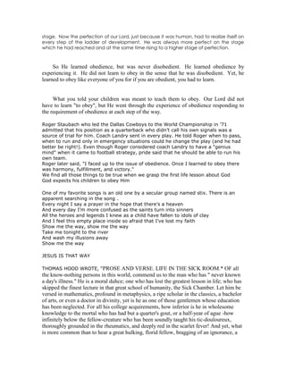 stage. Now the perfection of our Lord, just because it was human, had to realize itself on
every step of the ladder of development. He was always more perfect on the stage
which he had reached and at the same time rising to a higher stage of perfection.
So He learned obedience, but was never disobedient. He learned obedience by
experiencing it. He did not learn to obey in the sense that he was disobedient. Yet, he
learned to obey like everyone of you for if you are obedient, you had to learn.
What you told your children was meant to teach them to obey. Our Lord did not
have to learn "to obey", but He went through the experience of obedience responding to
the requirement of obedience at each step of the way.
Roger Staubach who led the Dallas Cowboys to the World Championship in ’71
admitted that his position as a quarterback who didn’t call his own signals was a
source of trial for him. Coach Landry sent in every play. He told Roger when to pass,
when to run and only in emergency situations could he change the play (and he had
better be right!). Even though Roger considered coach Landry to have a "genius
mind" when it came to football strategy, pride said that he should be able to run his
own team.
Roger later said, "I faced up to the issue of obedience. Once I learned to obey there
was harmony, fulfillment, and victory."
We find all those things to be true when we grasp the first life lesson about God
God expects his children to obey Him
One of my favorite songs is an old one by a secular group named stix. There is an
apparent searching in the song .
Every night I say a prayer in the hope that there’s a heaven
And every day I’m more confused as the saints turn into sinners
All the heroes and legends I knew as a child have fallen to idols of clay
And I feel this empty place inside so afraid that I’ve lost my faith
Show me the way, show me the way
Take me tonight to the river
And wash my illusions away
Show me the way
JESUS IS THAT WAY
THOMAS HOOD WROTE, “PROSE AND VERSE. LIFE IN THE SICK ROOM.* OF all
the know-nothing persons in this world, commend us to the man who has " never known
a day's illness." He is a moral duhce; one who has lost the greatest lesson in life; who has
skipped the finest lecture in that great school of humanity, the Sick Chamber. Let him be
versed in mathematics, profound in metaphysics, a ripe scholar in the classics, a bachelor
of arts, or even a doctor in divinity, yet is he as one of those gentlemen whose education
has been neglected. For all his college acquirements, how inferior is he in wholesome
knowledge to the mortal who has had but a quarter's gout, or a half-year of ague -how
infinitely below the fellow-creature who has been soundly taught his tic-douloureux,
thoroughly grounded in the rheumatics, and deeply red in the scarlet fever! And yet, what
is more common than to hear a great hulking, florid fellow, bragging of an ignorance, a
 