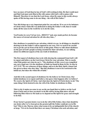 have no more of God than he has of God's will working in him. He that would meet
and find God must seek Him in His will; union with God's will is union with
Himself. Therefore it was that the Lord Jesus, when He came to this world, always
spoke of His having come to do one thing ~ the will of His Father."
ow this brings up a very important point for you and me. If we are to be imitators
of Christ whose whole life was dedicated to doing the Father's will, then it would
make all the sense in the world for us to do the same.
You'll notice in verse 9 of our text... HEB 5:9 "and, once made perfect, he became
the source of eternal salvation for all who obey him..."
Our obedience is essential in our salvation, which is to say, in all things we should be
desiring to do the Father's will as opposed to our own. ow we need to be careful
not to get the cart in front of the horse at this point. When we talk about obedience
on the part of God's people as being essential for their salvation, we are talking
about two different aspects of the one truth of obedience.
The first aspect of obedience has to do with obeying the command from God's will
to repent and believe on the Lord Jesus Christ for your salvation. This is exactly
what Pink points out when he say's, "The obedience of this verse is an evangelical
one, not a legal one: it is the obedience of faith (as found in Rom.16:26). So also in
ACT 5:32 "We are witnesses of these things, and so is the Holy Spirit, whom God
has given to those who obey him." But this obedience is not to be restricted to the
initial act, but takes the whole life of faith."
And this is the second aspect of obedience for the believer in Christ Jesus. Our
initial obedience is to repent and believe, but guess what happens after we believe?
We receive the Spirit of Christ. And what does the Spirit of Christ desire to do? The
same thing Christ desired to do; the will of the Father in obedience to Him.
This is why it makes no sense to say on the one hand that we believe on the Lord
Jesus Christ and yet have no desire to do His will by loving Him above all and
following Him wherever He leads as we depend on His Spirit for grace and strength
to do that.
If our Savior's greatest desire was to do the will of His Father, then what should be
our desire after we've been given the greatest gift the Father could give us in His
Son? This is why Murray states what seems to be an indisputable fact of the church
at large. "It is to be feared that there are many Christians who seek salvation, and
 