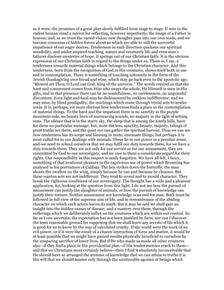 as it were, the promises of a great plan slowly fulfilled from stage to stage. It sees in the
rudest human mind a mirror for reflecting, however imperfectly, the image of a Father in
heaven; and, as we trust the varied vision, new thoughts pass into our own souls, and we
become conscious of hidden forces about us which are able to still the sorrowful
impatience of our eager desires. Tenderness in each direction quickens our spiritual
sensibility, and under inspired teaching, nature and creaturely life and even man’s
failures disclose mysteries of hope. It springs out of our Christian faith. It is the obvious
expression of our Christian faith in regard to the things under us. There is, I say, a
tenderness towards material things which belongs to the Christian character. And this
tenderness, born from the recognition of God in His creatures, shows itself both in use
and in contemplation. There is something of touching solemnity in the form of the
Jewish thanksgiving over bread and wine, which may go back even to the apostolic age,
“Blessed art Thou, O Lord our God, King of the universe.” The words remind us that the
least and commonest comes from Him who sways the whole. He Himself is seen in His
gifts, and in that presence there can be no wastefulness, no carelessness, no ungrateful
discontent. Even light and food may be dishonoured by reckless indifference; and we
may miss, by blind prodigality, the teachings which come through trivial acts to tender
souls. It is, perhaps, yet more obvious how tenderness finds a place in the contemplation
of material things. To the hard and the impatient there is no sanctity in the purple
mountain-side, no beauty born of murmuring sounds, no majesty in the light of setting
suns. The silence that is in the starry sky, the sleep that is among the lonely hills, have
for them no particular message; but, none the less, sanctity, beauty, majesty, tidings of
great truths are there, and the quiet eye can gather the spiritual harvest. Thus we can see
how tenderness has its scope and blessing in mute, insensate things; but perhaps it is
most called for in our dealings with animals. These lie in our power in a peculiar sense,
and-we need to school ourselves that we may fulfil our duty towards them, for we have a
duty towards them. They are not only for our service or for our amusement, they are
committed by God to our sovereignty, and we owe to them a considerate regard for their
rights. Our responsibility in this respect is easily forgotten. We have all felt, I fancy,
something of that irrational pleasure in the capricious use of power which Browning has
analysed in his portraiture of Caliban. The boy strikes down the butterfly, the man
shoots the swallow on the wing, simply because he can and because he chooses. But
these wanton acts are not indifferent. They tend to reveal and to mould character. They
break the righteous conditions of our sovereignty. The thought has a wide and a pleasant
application, for, looking at the question from this light, I do not see bow the pursuit of
amusement can justify the slaughter of animals, or how the pursuit of knowledge can
justify their torture. Neither amusement nor knowledge is an end for man. Both must be
followed in full view of the supreme aim of life, and in remembrance of the abiding
character on which each action leaves its mark. But it may be said we shall gain an
insight into the hidden causes of disease, and a mastery over them, through the
sufferings which we deliberately inflict on the creatures which are within our control. So
far as I can ascertain, the expectation has not been justified by facts, nor can I discover
the least reasonable ground for supposing that we shall learn any secrets of life which it
is good for us to know by the way of calculated cruelty. If the world were the work of an
evil power, or if it were the result of a chance interaction of force and matter, it would be
at least possible that we might have gained results physically beneficial to ourselves by
the unsparing sacrifice of lower lives. But if He who made us made all other creatures
also—if they find a place in His providential plan—if His tender mercies reach to them—
and this we Christians most certainly believe—then I find it absolutely inconceivable that
He should have so arranged the avenues of knowledge that we can attain to truths it is
His will that we should master only through the unutterable agonies of beings which
 